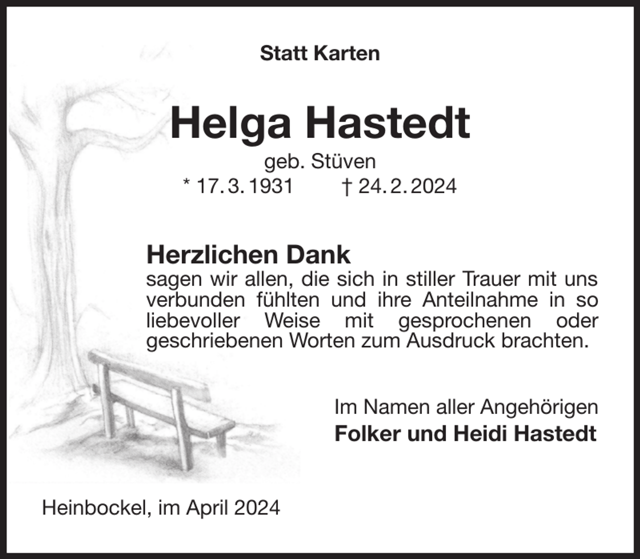 <p>Statt Karten<br />Helga Hastedt<br />geb. Stüven<br />* 17. 3. 1931 † 24. 2. 2024<br />Herzlichen Dank<br />sagen wir allen, die sich in stiller Trauer mit uns verbunden fühlten und ihre Anteilnahme in so liebevoller Weise mit gesprochenen oder<br />geschriebenen Worten zum Ausdruck brachten.<br />Im Namen aller Angehörigen<br />Folker und Heidi Hastedt<br />Heinbockel, im April 2024</p>