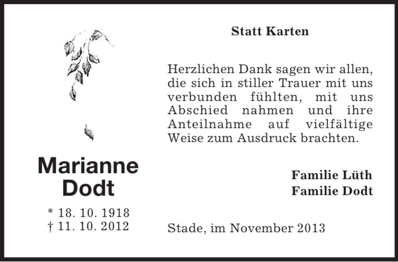 <p>Statt Karten<br />Herzlichen Dank sagen wir allen,<br />die sich in stiller Trauer mit uns<br />verbunden fühlten, mit uns<br />Abschied nahmen und ihre<br />Anteilnahme auf vielfältige<br />Weise zum Ausdruck brachten.</p><p>Marianne<br />Dodt<br />* 18. 10. 1918<br />† 11. 10. 2012</p><p>Familie Lüth<br />Familie Dodt<br />Stade, im November 2013</p>