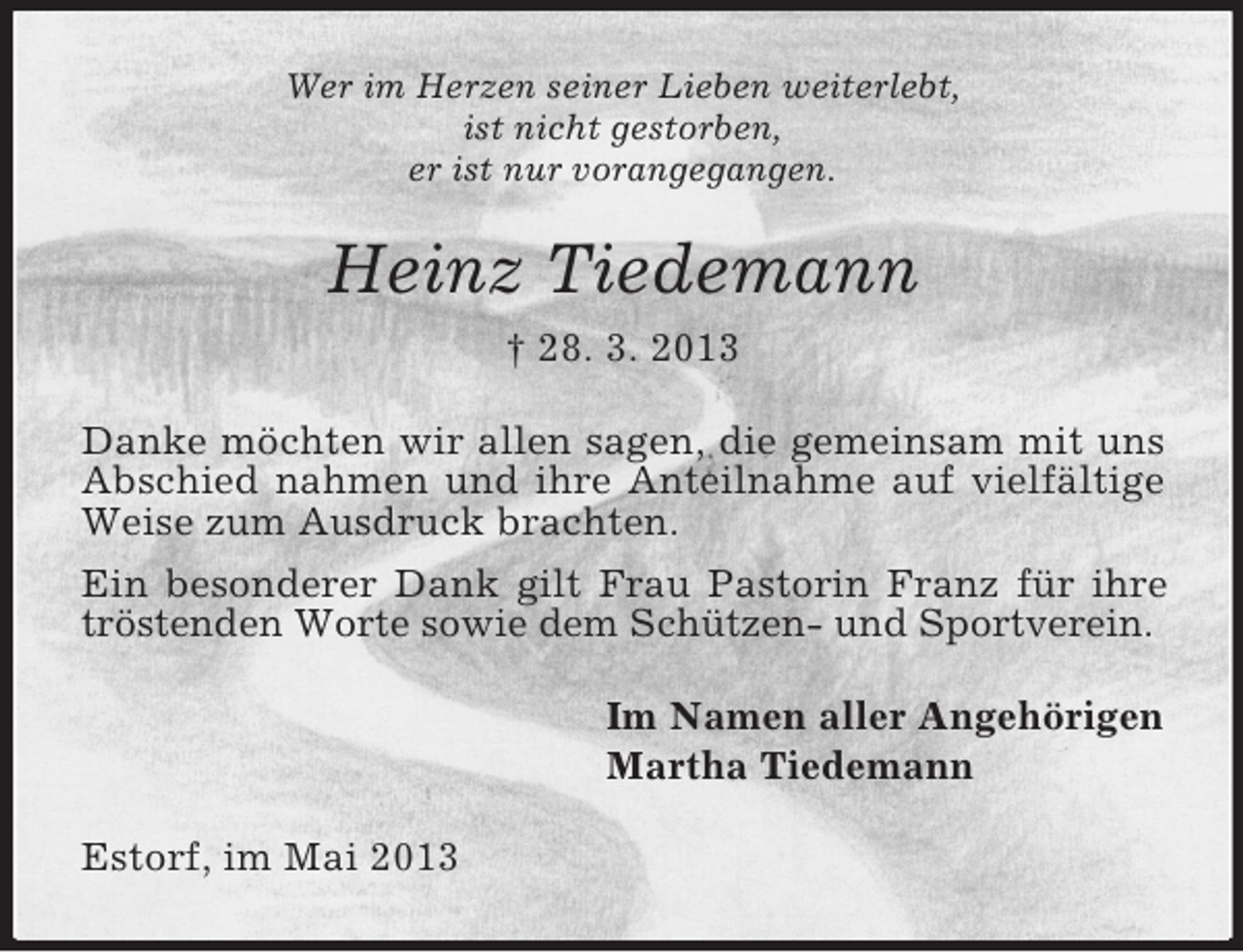 <p>Wer im Herzen seiner Lieben weiterlebt,<br />ist nicht gestorben,<br />er ist nur vorangegangen.</p><p>Heinz Tiedemann<br />† 28. 3. 2013<br />Danke möchten wir allen sagen, die gemeinsam mit uns<br />Abschied nahmen und ihre Anteilnahme auf vielfältige<br />Weise zum Ausdruck brachten.<br />Ein besonderer Dank gilt Frau Pastorin Franz für ihre<br />tröstenden Worte sowie dem Schützen- und Sportverein.<br />Im Namen aller Angehörigen<br />Martha Tiedemann<br />Estorf, im Mai 2013</p>