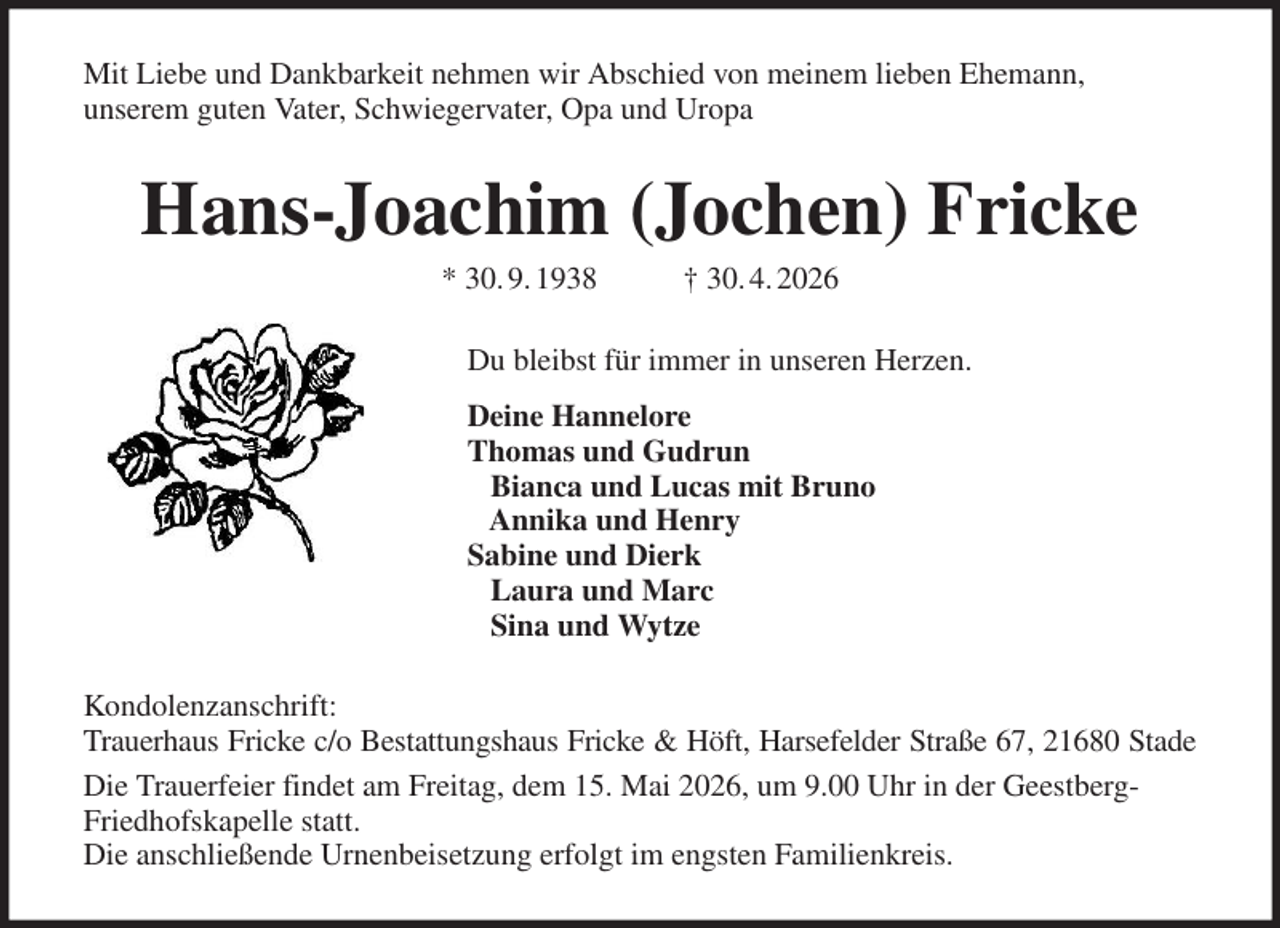<p>Mit Liebe und Dankbarkeit nehmen wir Abschied von meinem lieben Ehemann,<br />unserem guten Vater, Schwiegervater, Opa und Uropa<br />Hans-Joachim (Jochen) Fricke<br />* 30. 9. 1938 † 30. 4. 2026<br />Du bleibst für immer in unseren Herzen.<br />Deine Hannelore<br />Thomas und Gudrun<br />Bianca und Lucas mit Bruno<br />Annika und Henry<br />Sabine und Dierk<br />Laura und Marc<br />Sina und Wytze<br />Kondolenzanschrift:<br />Trauerhaus Fricke c/o Bestattungshaus Fricke &amp; Höft, Harsefelder Straße 67, 21680 Stade<br />Die Trauerfeier findet am Freitag, dem 15. Mai 2026, um 9.00 Uhr in der Geestberg-Friedhofskapelle statt.<br />Die anschließende Urnenbeisetzung erfolgt im engsten Familienkreis.</p>