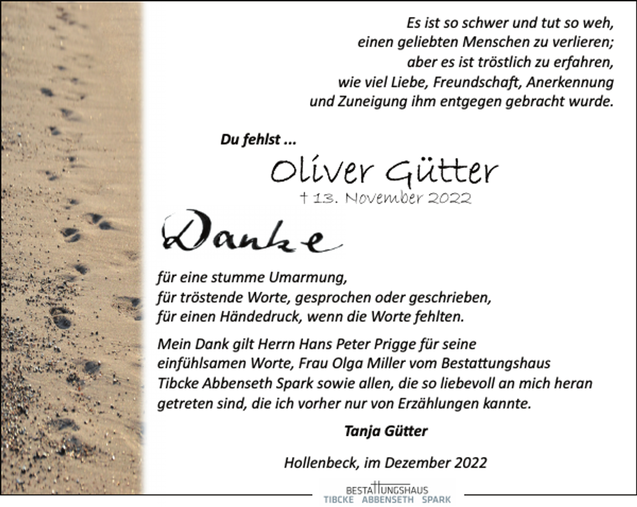 <p>Es ist so schwer und tut so weh,<br />einen geliebten Menschen zu verlieren;<br />aber es ist tröstlich zu erfahren,<br />wie viel Liebe, Freundschaft, Anerkennung<br />und Zuneigung ihm entgegen gebracht wurde.<br />Du fehlst ...<br />Oliver Gütter<br />† 13. November 2022<br />Danke<br />für eine stumme Umarmung,<br />für tröstende Worte, gesprochen oder geschrieben,<br />für einen Händedruck, wenn die Worte fehlten.<br />Mein Dank gilt Herrn Hans Peter Prigge für seine<br />einfühlsamen Worte, Frau Olga Miller vom Bestattungshaus<br />Tibcke Abbenseth Spark sowie allen, die so liebevoll an mich heran<br />getreten sind, die ich vorher nur von Erzählungen kannte.<br />Tanja Gütter<br />Hollenbeck, im Dezember 2022</p>