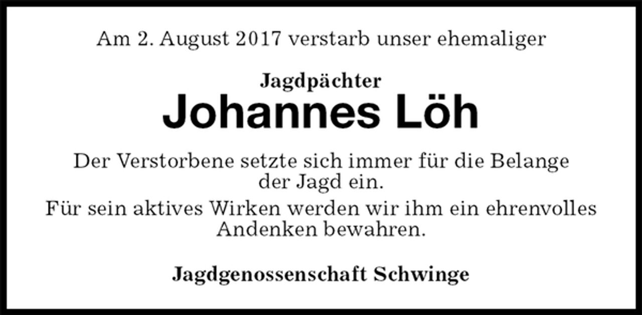 <p>Am 2. August 2017 verstarb unser ehemaliger</p><p>Jagdpächter<br />Johannes Löh<br />Der Verstorbene setzte sich immer für die Belange<br />der Jagd ein.<br />Für sein aktives Wirken werden wir ihm ein ehrenvolles Andenken bewahren.<br />Jagdgenossenschaft Schwinge</p>
