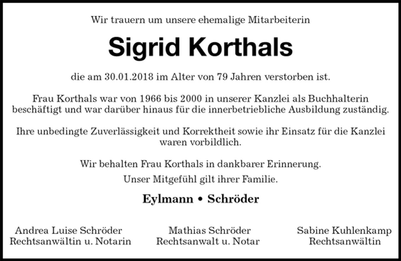 <p>Wir trauern um unsere ehemalige Mitarbeiterin<br />Sigrid Korthals<br />die am 30.01.2018 im Alter von 79 Jahren verstorben ist.</p><p>Frau Korthals war von 1966 bis 2000 in unserer Kanzlei als Buchhalterin<br />beschäftigt und war darüber hinaus für die innerbetriebliche Ausbildung zuständig.</p><p>Ihre unbedingte Zuverlässigkeit und Korrektheit sowie ihr Einsatz für die Kanzlei<br />waren vorbildlich.</p><p>Wir behalten Frau Korthals in dankbarer Erinnerung.<br />Unser Mitgefühl gilt ihrer Familie.<br />Eylmann • Schröder</p><p>Andrea Luise Schröder Mathias Schröder Sabine Kuhlenkamp<br />Rechtsanwältin u. Notarin Rechtsanwalt u. Notar Rechtsanwältin</p>