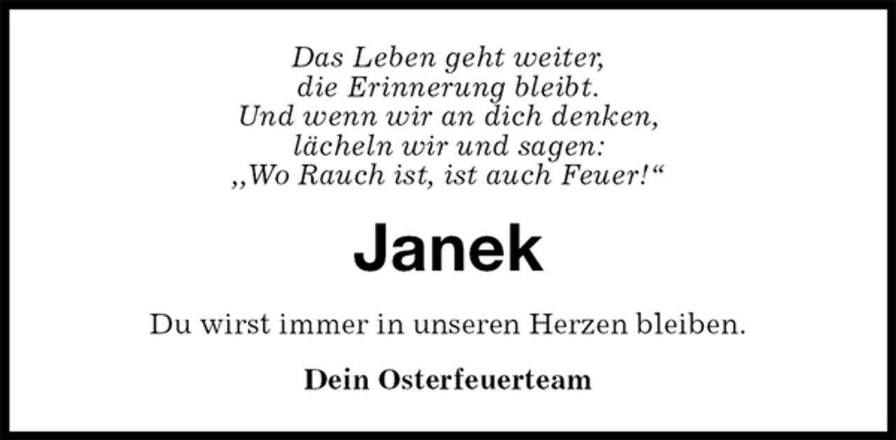 <p>Das Leben geht weiter,<br />die Erinnerung bleibt.<br />Und wenn wir an dich denken,<br />lächeln wir und sagen:<br />,,Wo Rauch ist, ist auch Feuer!“<br />Janek<br />Du wirst immer in unseren Herzen bleiben.<br />Dein Osterfeuerteam</p>