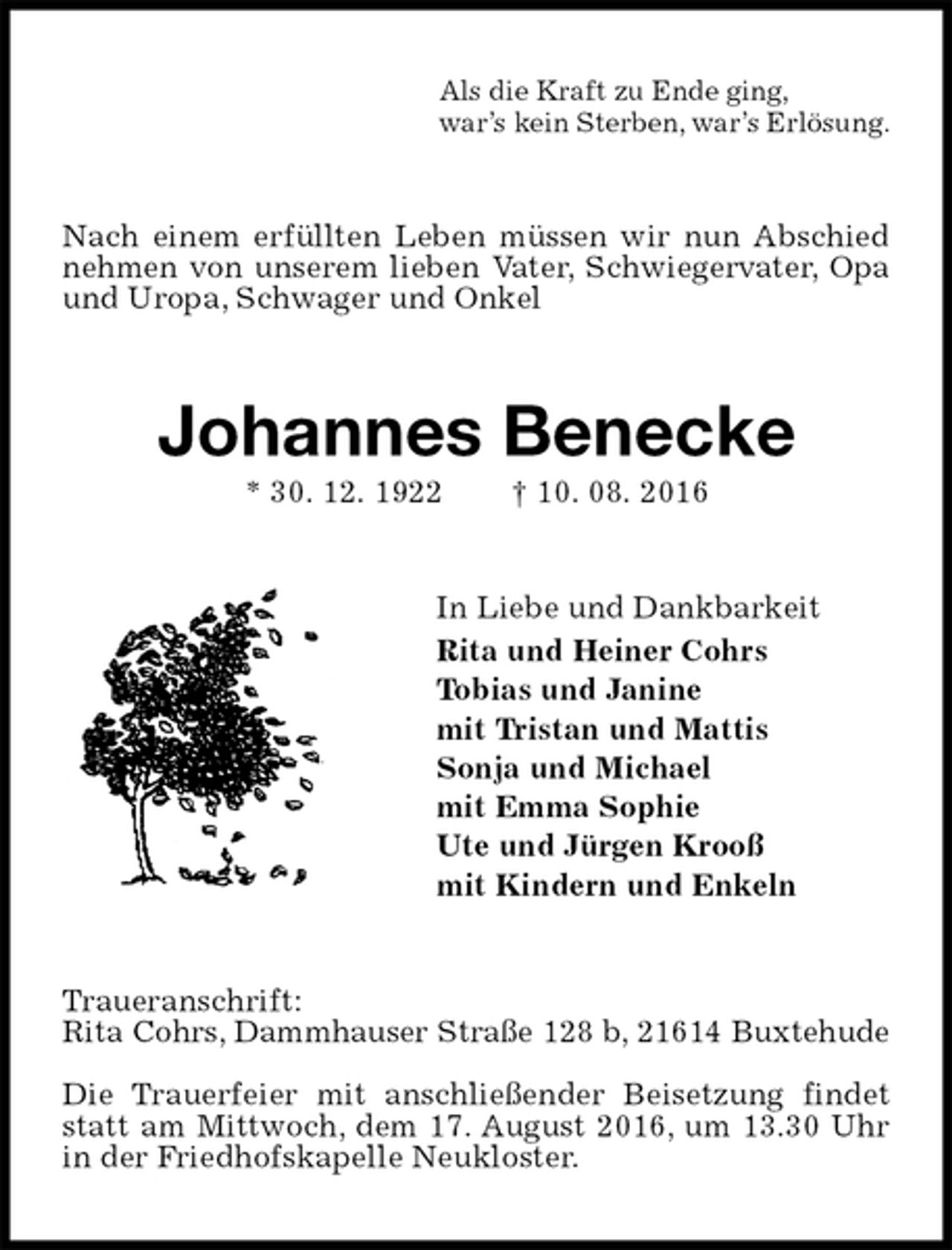 <p>Als die Kraft zu Ende ging,<br />war’s kein Sterben, war’s Erlösung.<br />Nach einem erfüllten Leben müssen wir nun Abschied nehmen von unserem lieben Vater, Schwiegervater, Opa und Uropa, Schwager und Onkel<br />Johannes Benecke<br />* 30. 12. 1922 † 10. 08. 2016<br />In Liebe und Dankbarkeit<br />Rita und Heiner Cohrs<br />Tobias und Janine<br />mit Tristan und Mattis<br />Sonja und Michael<br />mit Emma Sophie<br />Ute und Jürgen Krooß<br />mit Kindern und Enkeln<br />Traueranschrift:<br />Rita Cohrs, Dammhauser Straße 128 b, 21614 Buxtehude</p><p>Die Trauerfeier mit anschließender Beisetzung findet statt am Mittwoch, dem 17. August 2016, um 13.30 Uhr in der Friedhofskapelle Neukloster.</p>