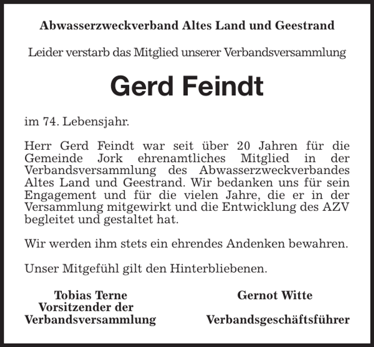 <p>Abwasserzweckverband Altes Land und Geestrand<br />Leider verstarb das Mitglied unserer Verbandsversammlung<br />Gerd Feindt<br />im 74. Lebensjahr.</p>
<p>Herr Gerd Feindt war seit über 20 Jahren für die<br />Gemeinde Jork ehrenamtliches Mitglied in der<br />Verbandsversammlung des Abwasserzweckverbandes Altes Land und Geestrand. Wir bedanken uns für sein Engagement und für die vielen Jahre, die er in der<br />Versammlung mitgewirkt und die Entwicklung des AZV begleitet und gestaltet hat.</p>
<p>Wir werden ihm stets ein ehrendes Andenken bewahren.</p>
<p>Unser Mitgefühl gilt den Hinterbliebenen.<br />Tobias Terne Gernot Witte<br />Vorsitzender der<br />Verbandsversammlung Verbandsgeschäftsführer</p>