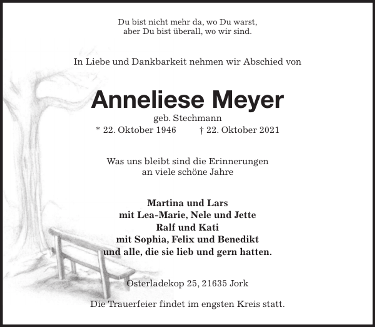 <p>Du bist nicht mehr da, wo Du warst,<br />aber Du bist überall, wo wir sind.<br />In Liebe und Dankbarkeit nehmen wir Abschied von<br />Anneliese Meyer<br />geb. Stechmann<br />* 22. Oktober 1946 † 22. Oktober 2021<br />Was uns bleibt sind die Erinnerungen<br />an viele schöne Jahre<br />Martina und Lars<br />mit Lea-Marie, Nele und Jette<br />Ralf und Kati<br />mit Sophia, Felix und Benedikt<br />und alle, die sie lieb und gern hatten.<br />Osterladekop 25, 21635 Jork</p>
<p>Die Trauerfeier findet im engsten Kreis statt.</p>