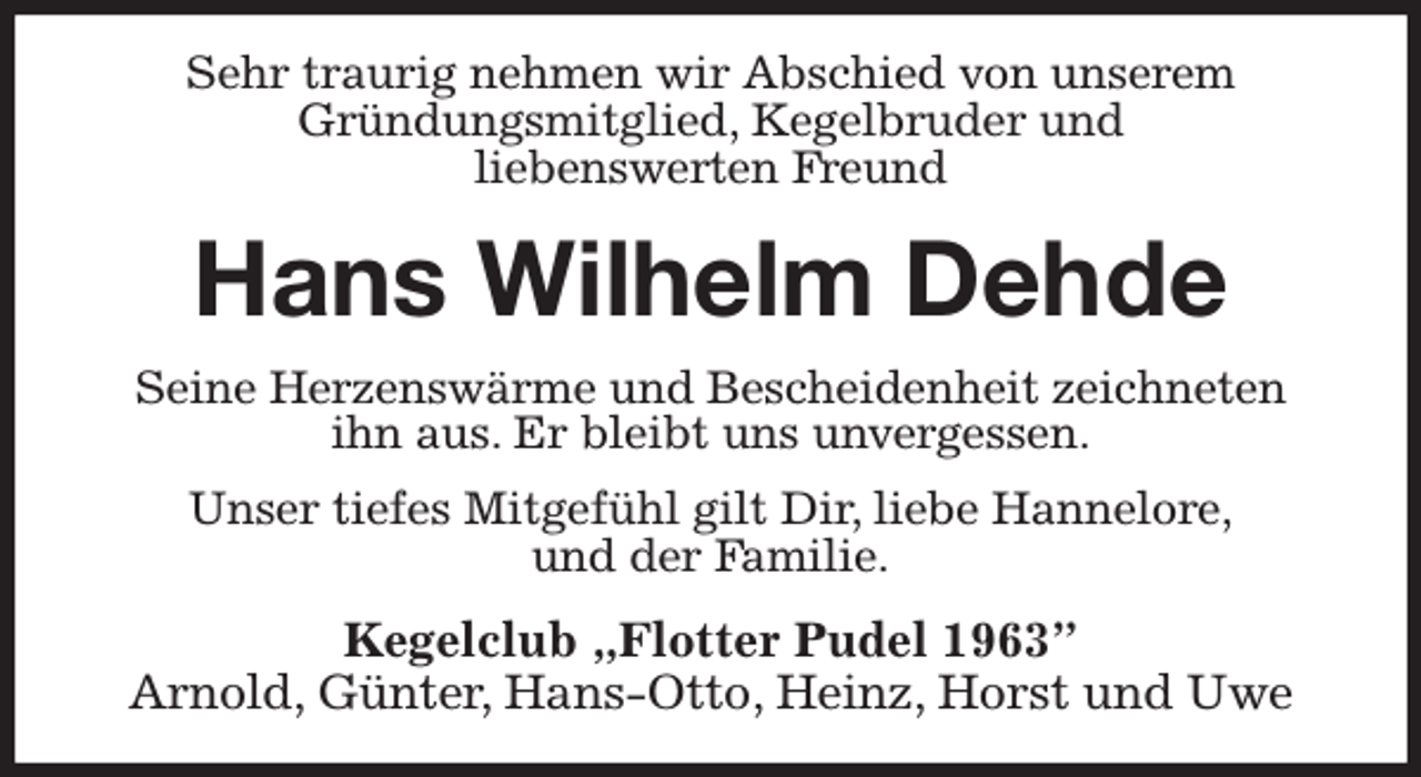 <p>Sehr traurig nehmen wir Abschied von unserem<br />Gründungsmitglied, Kegelbruder und<br />liebenswerten Freund<br />Hans Wilhelm Dehde<br />Seine Herzenswärme und Bescheidenheit zeichneten<br />ihn aus. Er bleibt uns unvergessen.<br />Unser tiefes Mitgefühl gilt Dir, liebe Hannelore,<br />und der Familie.<br />Kegelclub „Flotter Pudel 1963”<br />Arnold, Günter, Hans-Otto, Heinz, Horst und Uwe</p>