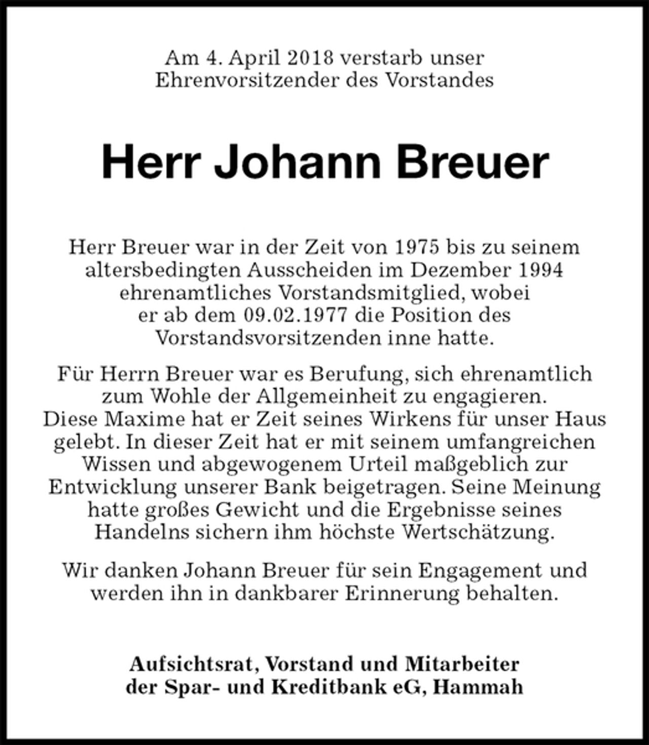 <p>Am 4. April 2018 verstarb unser<br />Ehrenvorsitzender des Vorstandes<br />Herr Johann Breuer<br />Herr Breuer war in der Zeit von 1975 bis zu seinem<br />altersbedingten Ausscheiden im Dezember 1994<br />ehrenamtliches Vorstandsmitglied, wobei<br />er ab dem 09.02.1977 die Position des<br />Vorstandsvorsitzenden inne hatte.<br />Für Herrn Breuer war es Berufung, sich ehrenamtlich zum Wohle der Allgemeinheit zu engagieren.<br />Diese Maxime hat er Zeit seines Wirkens für unser Haus<br />gelebt. In dieser Zeit hat er mit seinem umfangreichen Wissen und abgewogenem Urteil maßgeblich zur<br />Entwicklung unserer Bank beigetragen. Seine Meinung hatte großes Gewicht und die Ergebnisse seines<br />Handelns sichern ihm höchste Wertschätzung.<br />Wir danken Johann Breuer für sein Engagement und werden ihn in dankbarer Erinnerung behalten.<br />Aufsichtsrat, Vorstand und Mitarbeiter<br />der Spar- und Kreditbank eG, Hammah</p>