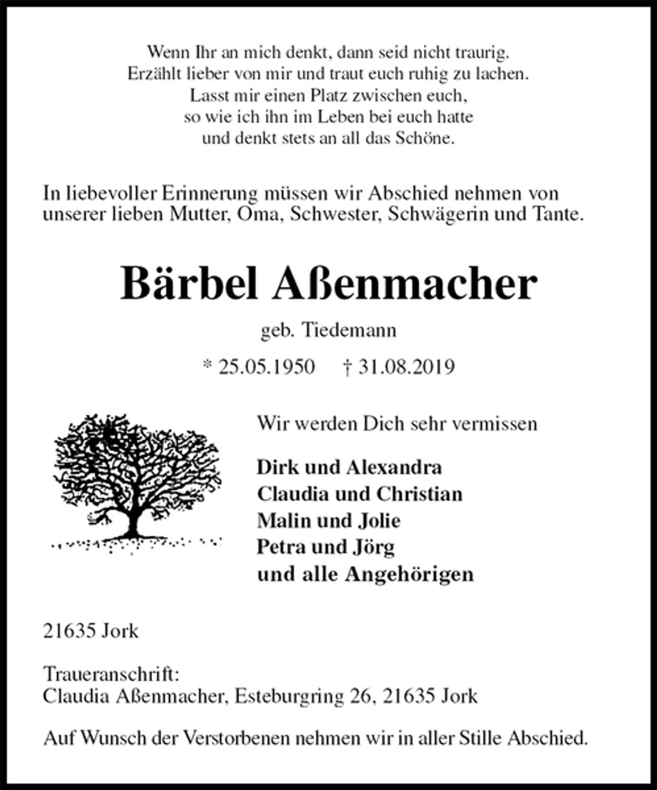 <p>Wenn Ihr an mich denkt, dann seid nicht traurig.<br />Erzählt lieber von mir und traut euch ruhig zu lachen.<br />Lasst mir einen Platz zwischen euch,<br />so wie ich ihn im Leben bei euch hatte<br />und denkt stets an all das Schöne.<br />In liebevoller Erinnerung müssen wir Abschied nehmen von<br />unserer lieben Mutter, Oma, Schwester, Schwägerin und Tante.<br />Bärbel Aßenmacher<br />geb. Tiedemann<br />* 25.05.1950 † 31.08.2019<br />Wir werden Dich sehr vermissen</p>
<p>Dirk und Alexandra<br />Claudia und Christian<br />Malin und Jolie<br />Petra und Jörg<br />und alle Angehörigen<br />21635 Jork</p>
<p>Traueranschrift:<br />Claudia Aßenmacher, Esteburgring 26, 21635 Jork</p>
<p>Auf Wunsch der Verstorbenen nehmen wir in aller Stille Abschied.</p>