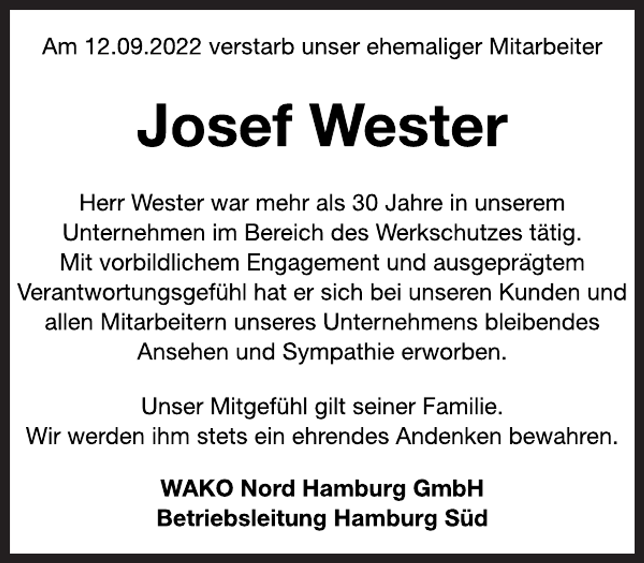 <p>Am 12.09.2022 verstarb unser ehemaliger Mitarbeiter<br />Josef Wester<br />Herr Wester war mehr als 30 Jahre in unserem<br />Unternehmen im Bereich des Werkschutzes tätig.<br />Mit vorbildlichem Engagement und ausgeprägtem<br />Verantwortungsgefühl hat er sich bei unseren Kunden und<br />allen Mitarbeitern unseres Unternehmens bleibendes<br />Ansehen und Sympathie erworben.<br />Unser Mitgefühl gilt seiner Familie.<br />Wir werden ihm stets ein ehrendes Andenken bewahren.<br />WAKO Nord Hamburg GmbH<br />Betriebsleitung Hamburg Süd</p>