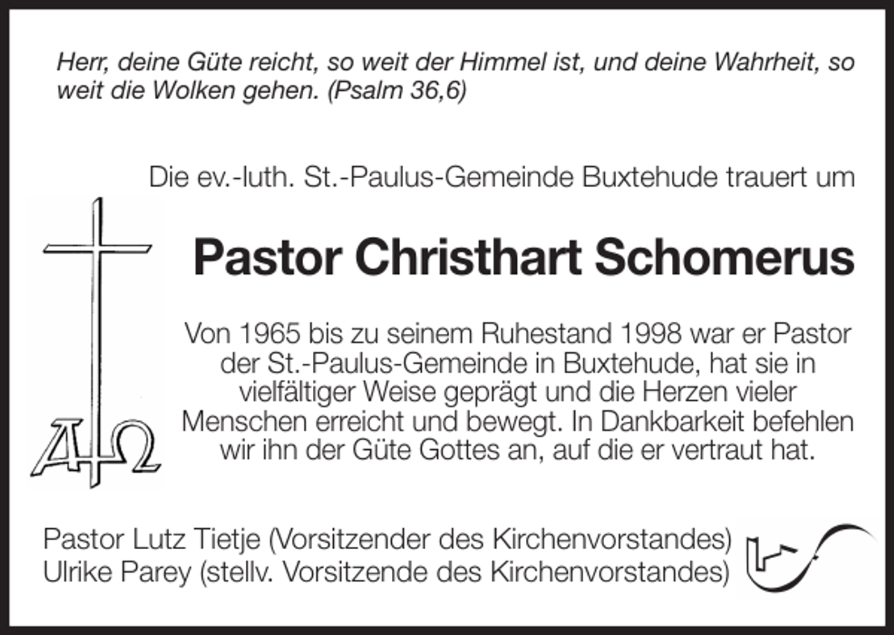 <p>Herr, deine Güte reicht, so weit der Himmel ist, und deine Wahrheit, so weit die Wolken gehen. (Psalm 36,6)</p>
<p>Die ev.-luth. St.-Paulus-Gemeinde Buxtehude trauert um<br />Pastor Christhart Schomerus<br />Von 1965 bis zu seinem Ruhestand 1998 war er Pastor<br />der St.-Paulus-Gemeinde in Buxtehude, hat sie in<br />vielfältiger Weise geprägt und die Herzen vieler<br />Menschen erreicht und bewegt. In Dankbarkeit befehlen<br />wir ihn der Güte Gottes an, auf die er vertraut hat.</p>
<p>Pastor Lutz Tietje (Vorsitzender des Kirchenvorstandes)<br />Ulrike Parey (stellv. Vorsitzende des Kirchenvorstandes)</p>
