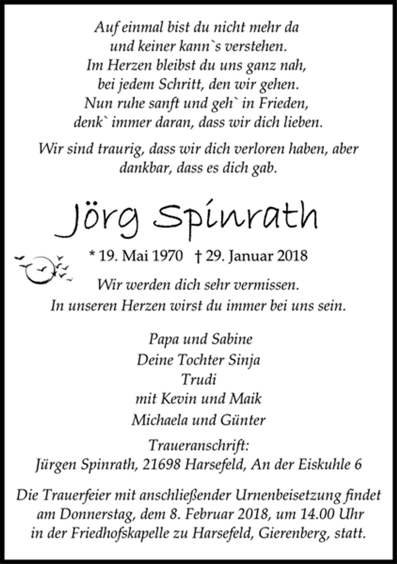 <p>Auf einmal bist du nicht mehr da<br />und keiner kann`s verstehen.<br />Im Herzen bleibst du uns ganz nah,<br />bei jedem Schritt, den wir gehen.<br />Nun ruhe sanft und geh` in Frieden,<br />denk` immer daran, dass wir dich lieben.</p><p>Wir sind traurig, dass wir dich verloren haben, aber<br />dankbar, dass es dich gab.</p><p>* 19. Mai 1970 † 29. Januar 2018<br />Wir werden dich sehr vermissen.<br />In unseren Herzen wirst du immer bei uns sein.</p><p>Papa und Sabine<br />Deine Tochter Sinja<br />Trudi<br />mit Kevin und Maik<br />Michaela und Günter</p><p>Traueranschrift:<br />Jürgen Spinrath, 21698 Harsefeld, An der Eiskuhle 6</p><p>Die Trauerfeier mit anschließender Urnenbeisetzung findet<br />am Donnerstag, dem 8. Februar 2018, um 14.00 Uhr<br />in der Friedhofskapelle zu Harsefeld, Gierenberg, statt.</p>