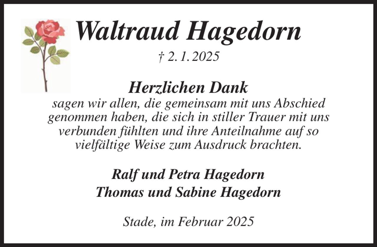 <p>Waltraud Hagedorn<br />† 2. 1. 2025<br />Herzlichen Dank<br />sagen wir allen, die gemeinsam mit uns Abschied<br />genommen haben, die sich in stiller Trauer mit uns<br />verbunden fühlten und ihre Anteilnahme auf so<br />vielfältige Weise zum Ausdruck brachten.<br />Ralf und Petra Hagedorn<br />Thomas und Sabine Hagedorn<br />Stade, im Februar 2025</p>