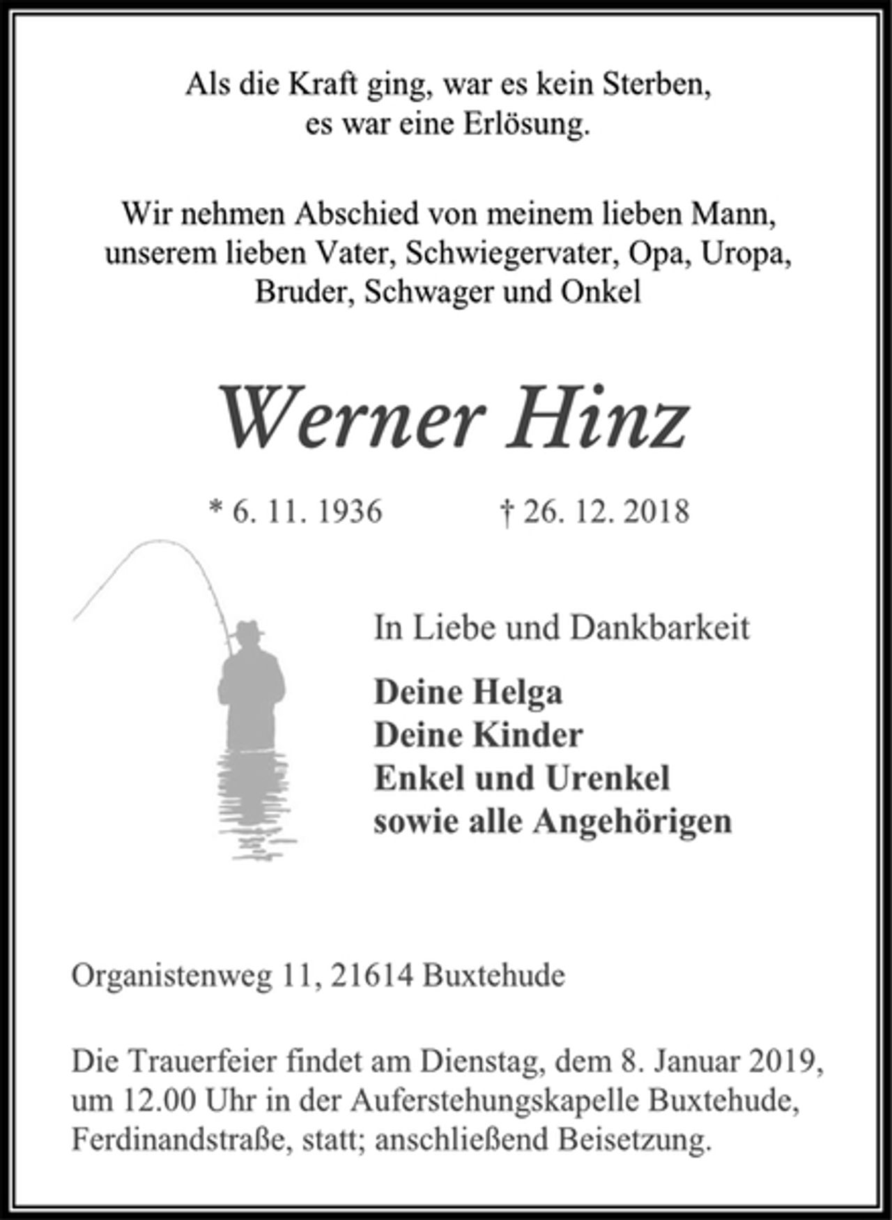 <p>Als die Kraft ging, war es kein Sterben,<br />es war eine Erlösung.<br />Wir nehmen Abschied von meinem lieben Mann,<br />unserem lieben Vater, Schwiegervater, Opa, Uropa,<br />Bruder, Schwager und Onkel<br />Werner Hinz<br />* 6. 11. 1936 † 26. 12. 2018<br />In Liebe und Dankbarkeit<br />Deine Helga<br />Deine Kinder<br />Enkel und Urenkel<br />sowie alle Angehörigen<br />Organistenweg 11, 21614 Buxtehude<br />Die Trauerfeier findet am Dienstag, dem 8. Januar 2019,<br />um 12.00 Uhr in der Auferstehungskapelle Buxtehude,<br />Ferdinandstraße, statt; anschließend Beisetzung.</p>