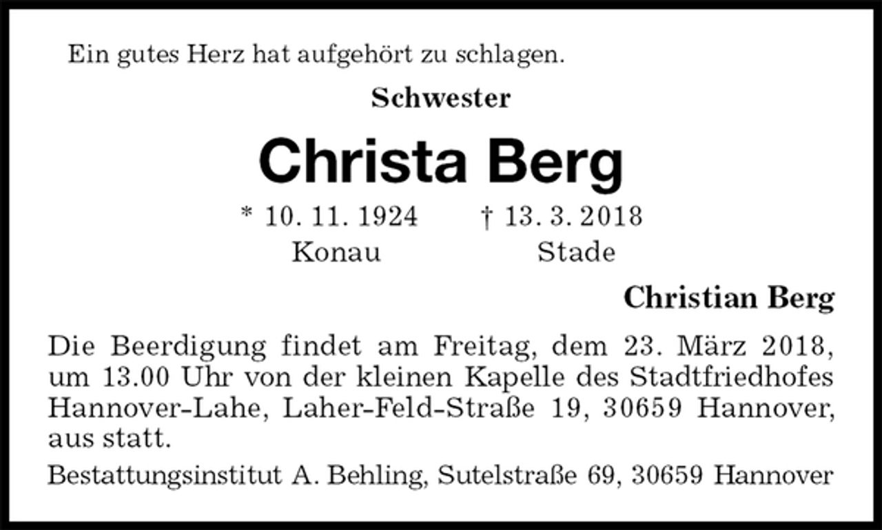 <p>Ein gutes Herz hat aufgehört zu schlagen.<br />Schwester<br />Christa Berg<br />* 10. 11. 1924 † 13. 3. 2018<br />Konau Stade<br />Christian Berg<br />Die Beerdigung findet am Freitag, dem 23. März 2018,<br />um 13.00 Uhr von der kleinen Kapelle des Stadtfriedhofes Hannover-Lahe, Laher-Feld-Straße 19, 30659 Hannover, aus statt.<br />Bestattungsinstitut A. Behling, Sutelstraße 69, 30659 Hannover</p>