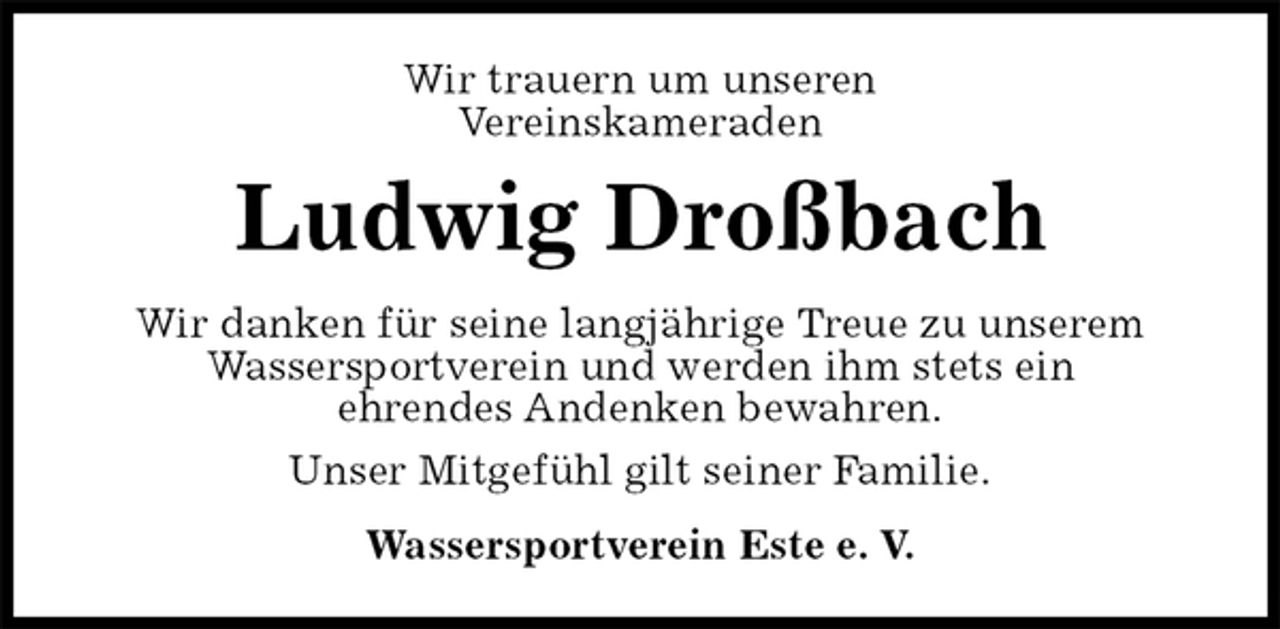 <p>Wir trauern um unseren<br />Vereinskameraden<br />Ludwig Droßbach<br />Wir danken für seine langjährige Treue zu unserem<br />Wassersportverein und werden ihm stets ein<br />ehrendes Andenken bewahren.<br />Unser Mitgefühl gilt seiner Familie.<br />Wassersportverein Este e. V.</p>