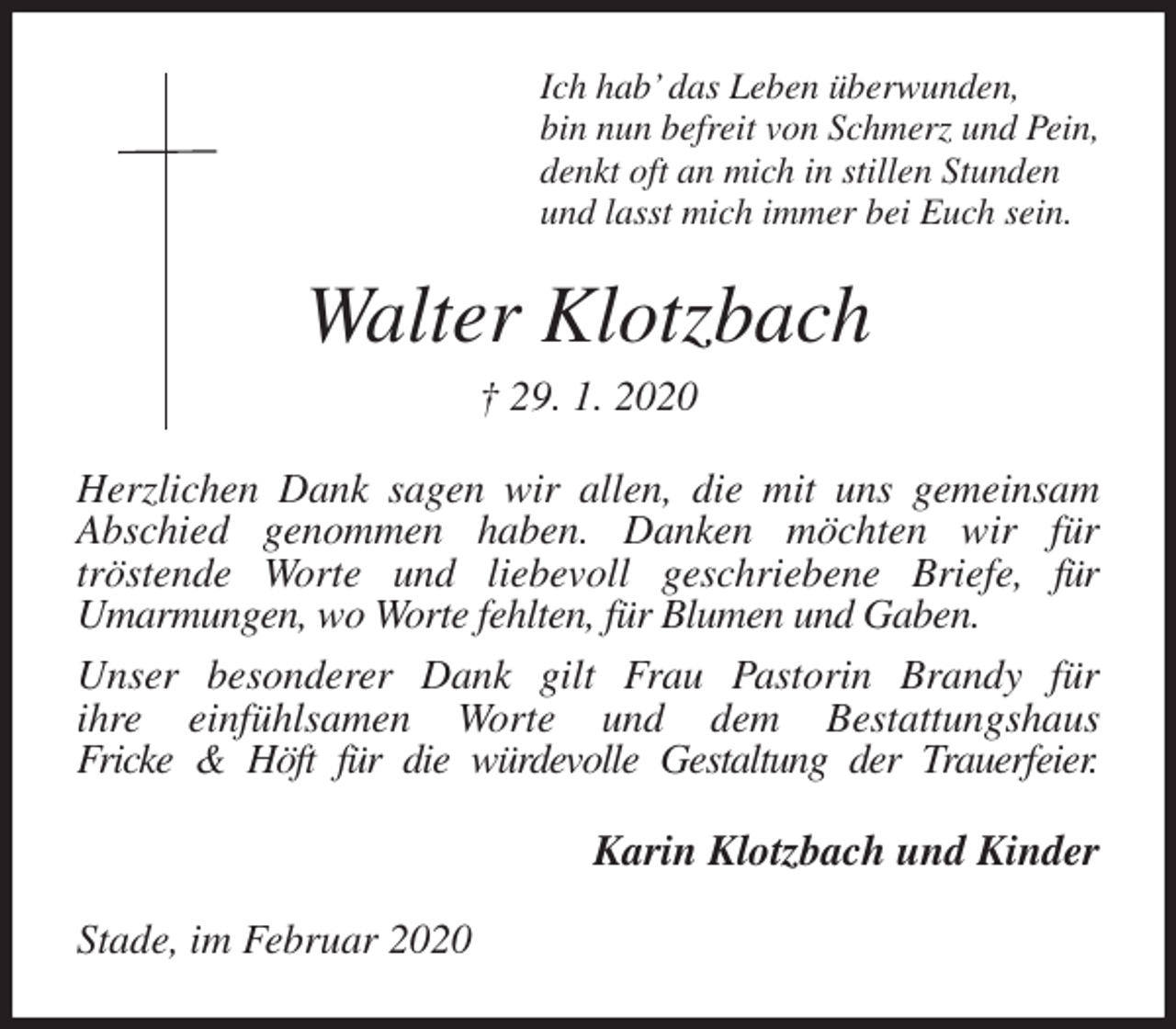 <p>Ich hab’ das Leben überwunden,<br />bin nun befreit von Schmerz und Pein,<br />denkt oft an mich in stillen Stunden<br />und lasst mich immer bei Euch sein.<br />Walter Klotzbach<br />† 29. 1. 2020<br />Herzlichen Dank sagen wir allen, die mit uns gemeinsam<br />Abschied genommen haben. Danken möchten wir für<br />tröstende Worte und liebevoll geschriebene Briefe, für<br />Umarmungen, wo Worte fehlten, für Blumen und Gaben.<br />Unser besonderer Dank gilt Frau Pastorin Brandy für<br />ihre einfühlsamen Worte und dem Bestattungshaus<br />Fricke &amp; Höft für die würdevolle Gestaltung der Trauerfeier.<br />Karin Klotzbach und Kinder<br />Stade, im Februar 2020</p>