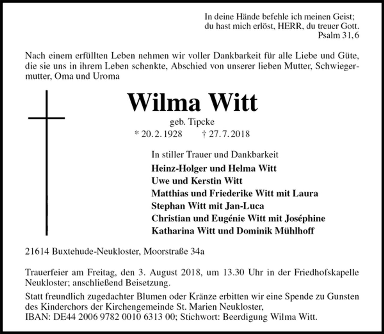 <p>In deine Hände befehle ich meinen Geist;<br />du hast mich erlöst, HERR, du treuer Gott.<br />Psalm 31, 6<br />Nach einem erfüllten Leben nehmen wir voller Dankbarkeit für alle Liebe und Güte, die sie uns in ihrem Leben schenkte, Abschied von unserer lieben Mutter, Schwiegermutter, Oma und Uroma<br />Wilma Witt<br />geb. Tipcke<br />* 20. 2. 1928 † 27. 7. 2018<br />In stiller Trauer und Dankbarkeit<br />Heinz-Holger und Helma Witt<br />Uwe und Kerstin Witt<br />Matthias und Friederike Witt mit Laura<br />Stephan Witt mit Jan-Luca<br />Christian und Eugénie Witt mit Joséphine<br />Katharina Witt und Dominik Mühlhoff<br />21614 Buxtehude-Neukloster, Moorstraße 34a</p><p>Trauerfeier am Freitag, den 3. August 2018, um 13.30 Uhr in der Friedhofskapelle Neukloster; anschließend Beisetzung.<br />Statt freundlich zugedachter Blumen oder Kränze erbitten wir eine Spende zu Gunsten des Kinderchors der Kirchengemeinde St. Marien Neukloster,<br />IBAN: DE44 2006 9782 0010 6313 00; Stichwort: Beerdigung Wilma Witt.</p>