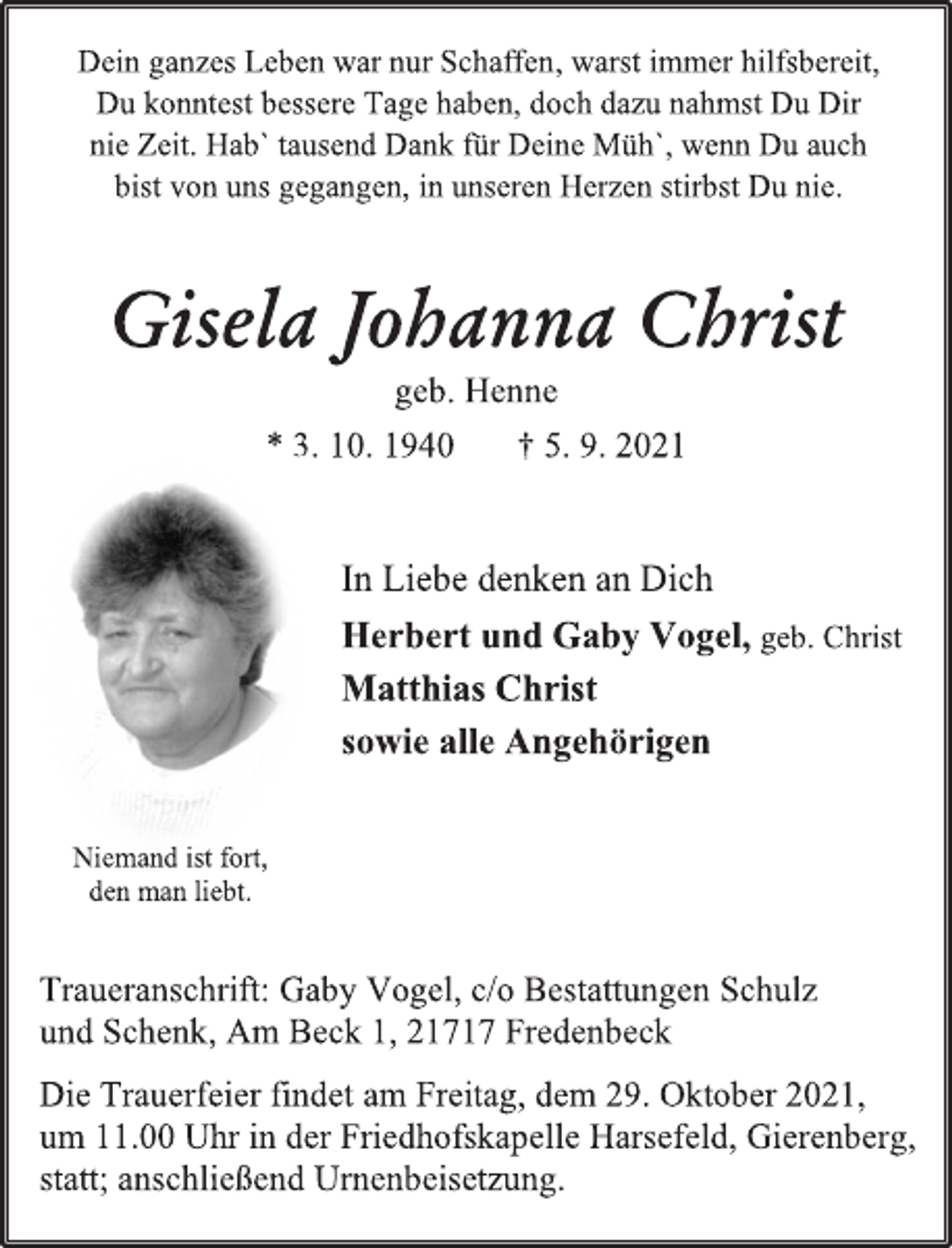 <p>Dein ganzes Leben war nur Schaffen, warst immer hilfsbereit,<br />Du konntest bessere Tage haben, doch dazu nahmst Du Dir nie Zeit. Hab` tausend Dank für Deine Müh`, wenn Du auch bist von uns gegangen, in unseren Herzen stirbst Du nie.<br />Gisela Johanna Christ<br />geb. Henne<br />* 3. 10. 1940 † 5. 9. 2021<br />In Liebe denken an Dich<br />Herbert und Gaby Vogel, geb. Christ<br />Matthias Christ<br />sowie alle Angehörigen<br />Niemand ist fort,<br />den man liebt.<br />Traueranschrift: Gaby Vogel, c/o Bestattungen Schulz<br />und Schenk, Am Beck 1, 21717 Fredenbeck<br />Die Trauerfeier findet am Freitag, dem 29. Oktober 2021,<br />um 11.00 Uhr in der Friedhofskapelle Harsefeld, Gierenberg, statt; anschließend Urnenbeisetzung.</p>