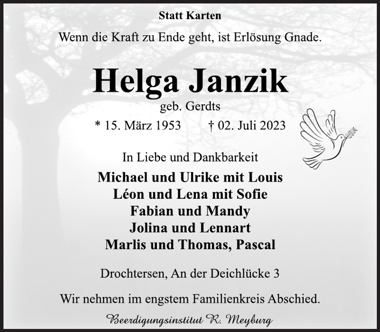 <p>Statt Karten<br />Wenn die Kraft zu Ende geht, ist Erlösung Gnade.<br />Helga Janzik<br />geb. Gerdts<br />* 15. März 1953 † 02. Juli 2023<br />In Liebe und Dankbarkeit<br />Michael und Ulrike mit Louis<br />Léon und Lena mit Sofie<br />Fabian und Mandy<br />Jolina und Lennart<br />Marlis und Thomas, Pascal<br />Drochtersen, An der Deichlücke 3<br />Wir nehmen im engstem Familienkreis Abschied.<br />Beerdigungsinstitut R. Meyburg</p>