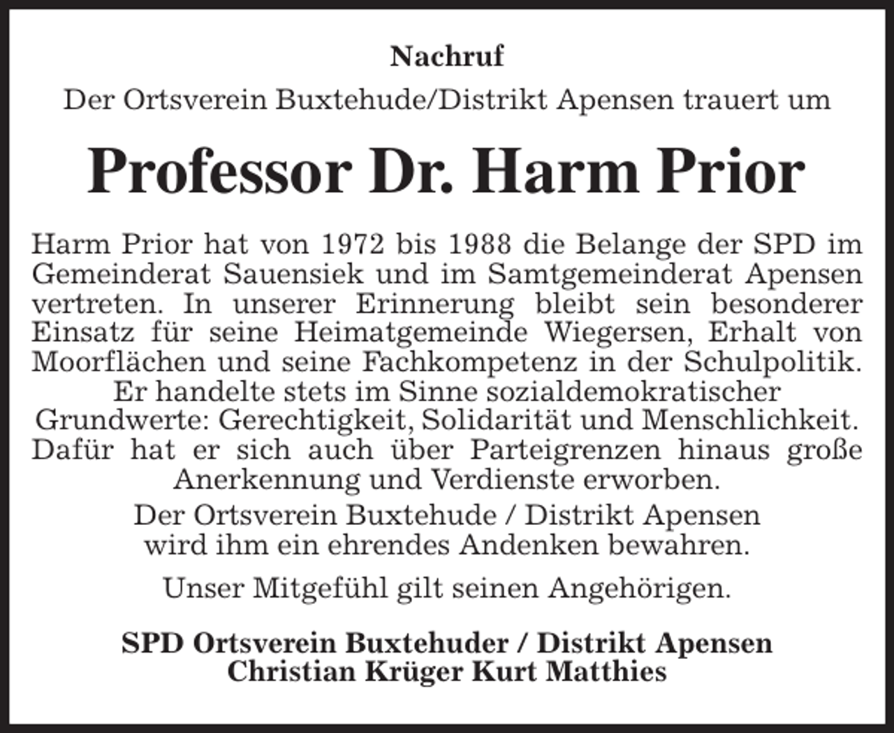 <p>Nachruf<br />Der Ortsverein Buxtehude/Distrikt Apensen trauert um<br />Professor Dr. Harm Prior<br />Harm Prior hat von 1972 bis 1988 die Belange der SPD im<br />Gemeinderat Sauensiek und im Samtgemeinderat Apensen<br />vertreten. In unserer Erinnerung bleibt sein besonderer<br />Einsatz für seine Heimatgemeinde Wiegersen, Erhalt von<br />Moorflächen und seine Fachkompetenz in der Schulpolitik.<br />Er handelte stets im Sinne sozialdemokratischer<br />Grundwerte: Gerechtigkeit, Solidarität und Menschlichkeit.<br />Dafür hat er sich auch über Parteigrenzen hinaus große<br />Anerkennung und Verdienste erworben.<br />Der Ortsverein Buxtehude / Distrikt Apensen<br />wird ihm ein ehrendes Andenken bewahren.<br />Unser Mitgefühl gilt seinen Angehörigen.<br />SPD Ortsverein Buxtehuder / Distrikt Apensen<br />Christian Krüger Kurt Matthies</p>