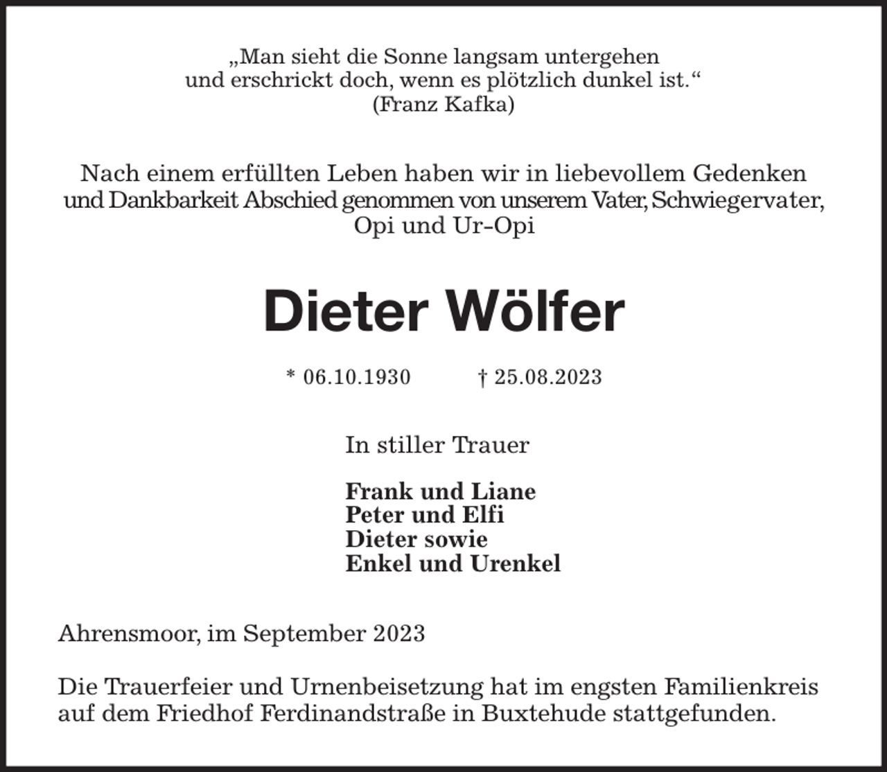 <p>„Man sieht die Sonne langsam untergehen<br />und erschrickt doch, wenn es plötzlich dunkel ist.“<br />(Franz Kafka)<br />Nach einem erfüllten Leben haben wir in liebevollem Gedenken und Dankbarkeit Abschied genommen von unserem Vater, Schwiegervater, Opi und Ur-Opi<br />Dieter Wölfer</p><p>* 06.10.1930 † 25.08.2023<br />In stiller Trauer<br />Frank und Liane<br />Peter und Elfi<br />Dieter sowie<br />Enkel und Urenkel<br />Ahrensmoor, im September 2023</p><p>Die Trauerfeier und Urnenbeisetzung hat im engsten Familienkreis<br />auf dem Friedhof Ferdinandstraße in Buxtehude stattgefunden.</p>