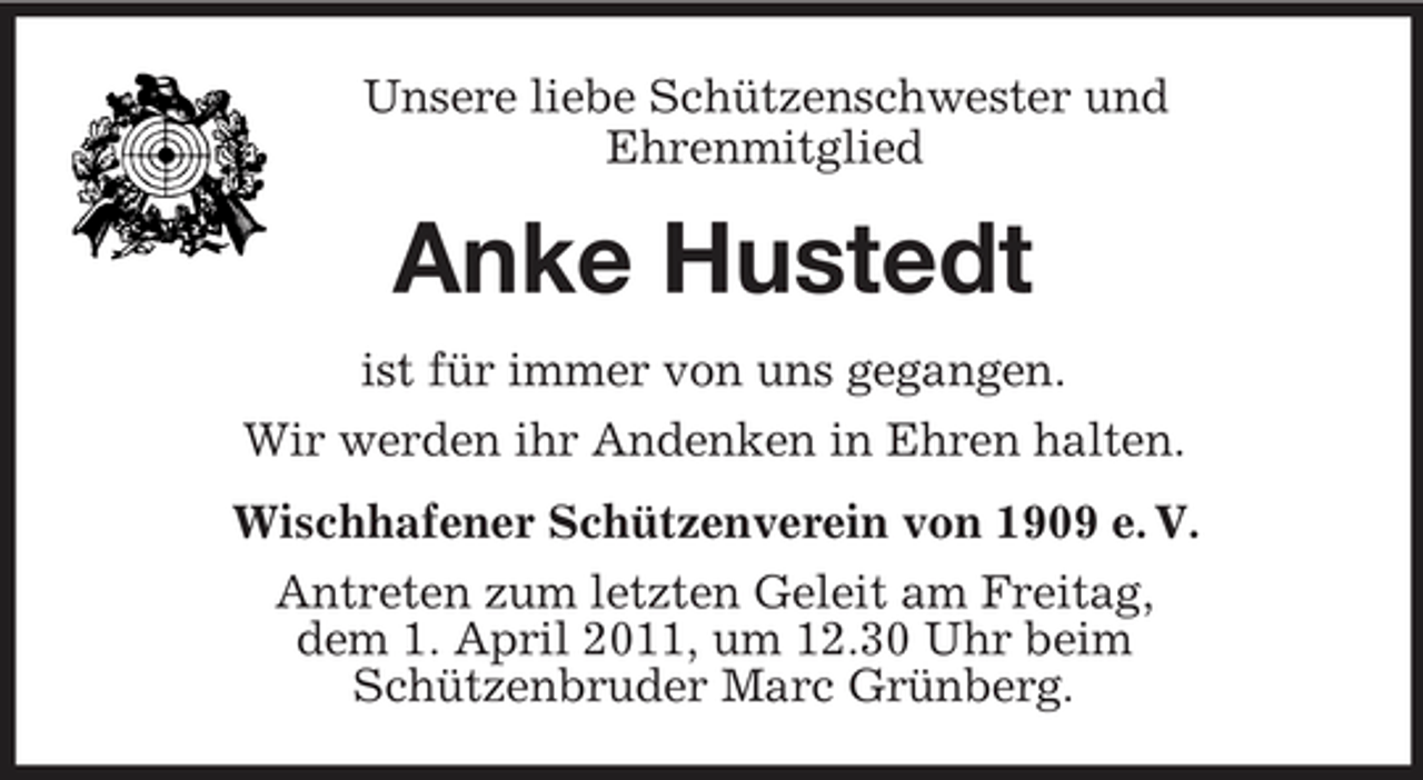 <p>Unsere liebe Schützenschwester und Ehrenmitglied</p><p>Anke Hustedt<br />ist für immer von uns gegangen. Wir werden ihr Andenken in Ehren halten. Wischhafener Schützenverein von 1909 e. V. Antreten zum letzten Geleit am Freitag, dem 1. April 2011, um 12.30 Uhr beim Schützenbruder Marc Grünberg.</p>