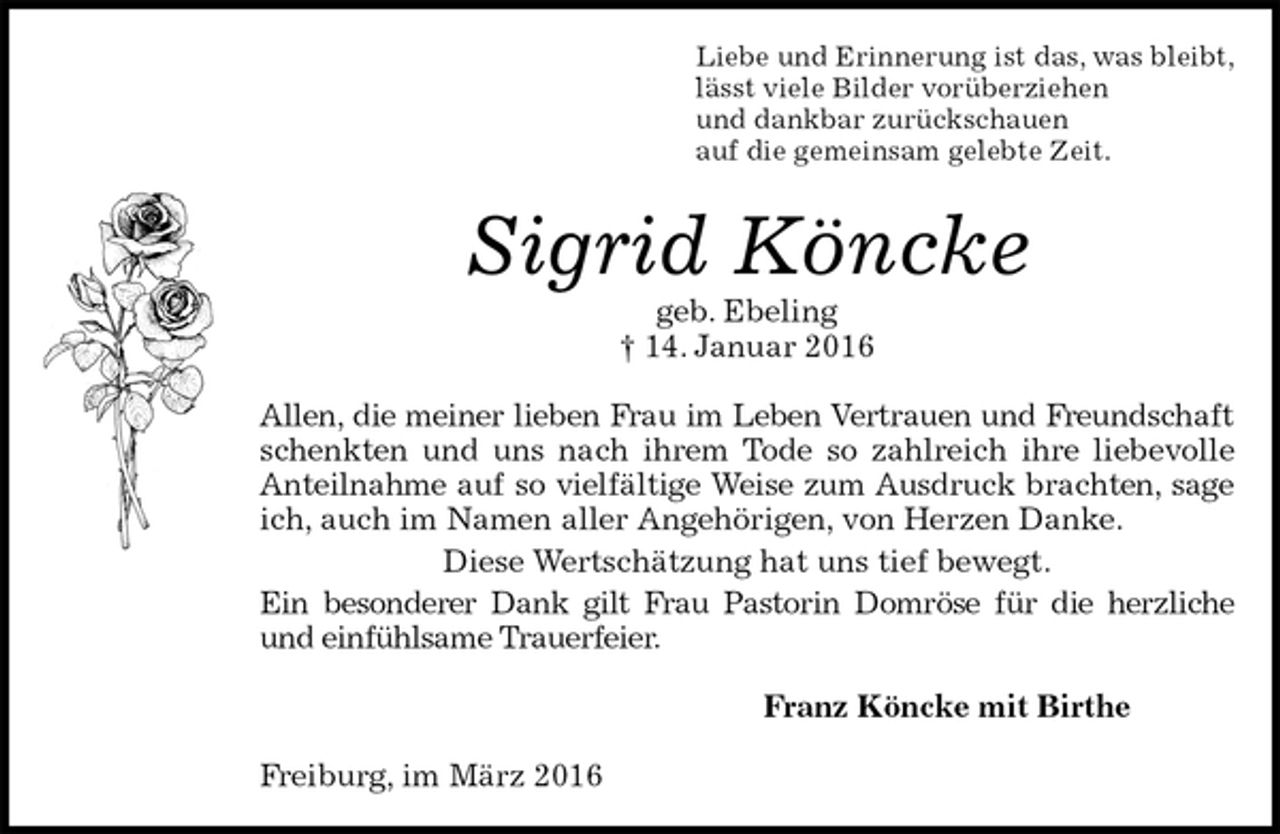 <p>Liebe und Erinnerung ist das, was bleibt,<br />lässt viele Bilder vorüberziehen<br />und dankbar zurückschauen<br />auf die gemeinsam gelebte Zeit.<br />Sigrid Köncke<br />geb. Ebeling<br />† 14. Januar 2016<br />Allen, die meiner lieben Frau im Leben Vertrauen und Freundschaft<br />schenkten und uns nach ihrem Tode so zahlreich ihre liebevolle Anteilnahme auf so vielfältige Weise zum Ausdruck brachten, sage<br />ich, auch im Namen aller Angehörigen, von Herzen Danke.<br />Diese Wertschätzung hat uns tief bewegt.<br />Ein besonderer Dank gilt Frau Pastorin Domröse für die herzliche und einfühlsame Trauerfeier.<br />Franz Köncke mit Birthe<br />Freiburg, im März 2016</p>