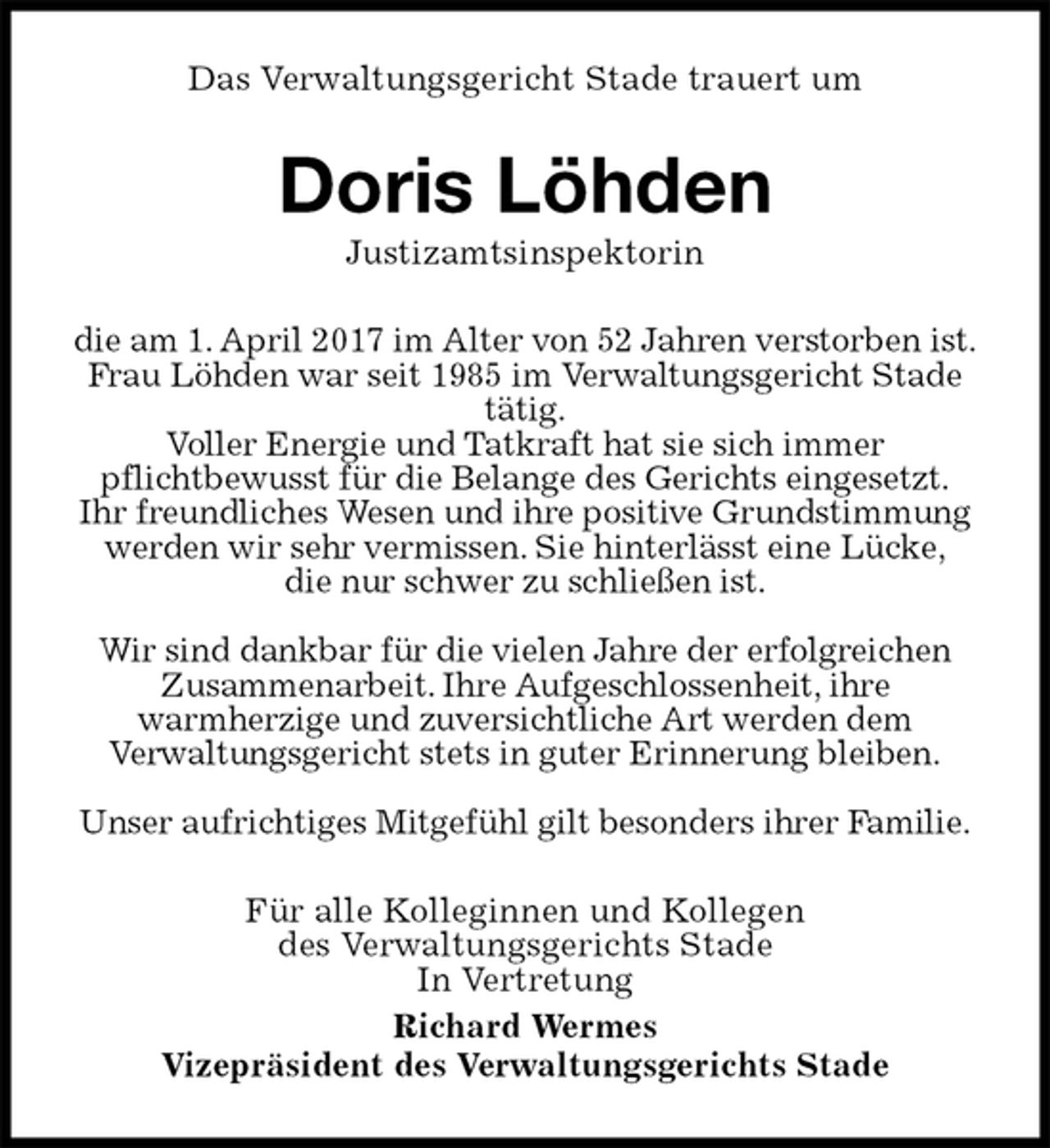 <p>Das Verwaltungsgericht Stade trauert um<br />Doris Löhden<br />Justizamtsinspektorin<br />die am 1. April 2017 im Alter von 52 Jahren verstorben ist.<br />Frau Löhden war seit 1985 im Verwaltungsgericht Stade tätig.<br />Voller Energie und Tatkraft hat sie sich immer<br />pflichtbewusst für die Belange des Gerichts eingesetzt.<br />Ihr freundliches Wesen und ihre positive Grundstimmung werden wir sehr vermissen. Sie hinterlässt eine Lücke,<br />die nur schwer zu schließen ist.</p>
<p>Wir sind dankbar für die vielen Jahre der erfolgreichen Zusammenarbeit. Ihre Aufgeschlossenheit, ihre<br />warmherzige und zuversichtliche Art werden dem<br />Verwaltungsgericht stets in guter Erinnerung bleiben.</p>
<p>Unser aufrichtiges Mitgefühl gilt besonders ihrer Familie.<br />Für alle Kolleginnen und Kollegen<br />des Verwaltungsgerichts Stade<br />In Vertretung<br />Richard Wermes<br />Vizepräsident des Verwaltungsgerichts Stade</p>
