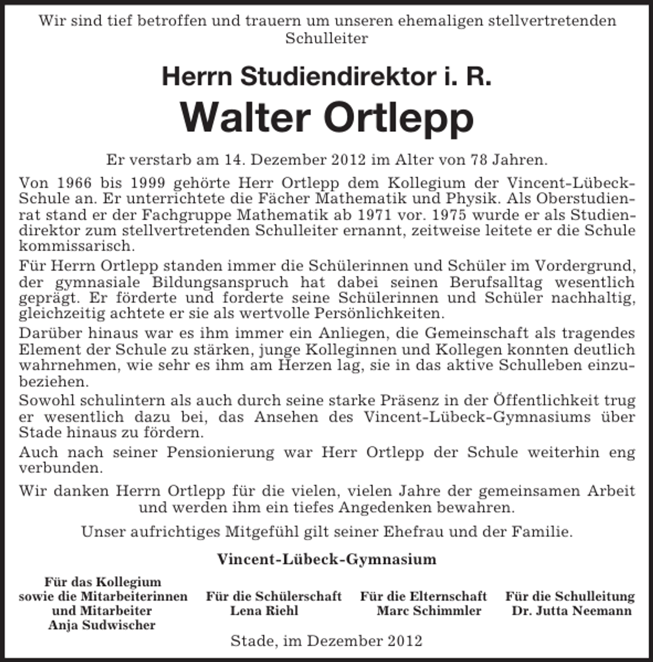 <p>Wir sind tief betroffen und trauern um unseren ehemaligen stellvertretenden Schulleiter<br />Herrn Studiendirektor i. R.<br />Walter Ortlepp<br />Er verstarb am 14. Dezember 2012 im Alter von 78 Jahren.<br />Von 1966 bis 1999 gehörte Herr Ortlepp dem Kollegium der Vincent-Lübeck-Schule an. Er unterrichtete die Fächer Mathematik und Physik. Als Oberstudienrat stand er der Fachgruppe Mathematik ab 1971 vor. 1975 wurde er als Studiendirektor zum stellvertretenden Schulleiter ernannt, zeitweise leitete er die Schule kommissarisch.<br />Für Herrn Ortlepp standen immer die Schülerinnen und Schüler im Vordergrund, der gymnasiale Bildungsanspruch hat dabei seinen Berufsalltag wesentlich<br />geprägt. Er förderte und forderte seine Schülerinnen und Schüler nachhaltig, gleichzeitig achtete er sie als wertvolle Persönlichkeiten.<br />Darüber hinaus war es ihm immer ein Anliegen, die Gemeinschaft als tragendes Element der Schule zu stärken, junge Kolleginnen und Kollegen konnten deutlich wahrnehmen, wie sehr es ihm am Herzen lag, sie in das aktive Schulleben einzubeziehen.<br />Sowohl schulintern als auch durch seine starke Präsenz in der Öffentlichkeit trug er wesentlich dazu bei, das Ansehen des Vincent-Lübeck-Gymnasiums über<br />Stade hinaus zu fördern.<br />Auch nach seiner Pensionierung war Herr Ortlepp der Schule weiterhin eng<br />verbunden.<br />Wir danken Herrn Ortlepp für die vielen, vielen Jahre der gemeinsamen Arbeit und werden ihm ein tiefes Angedenken bewahren.<br />Unser aufrichtiges Mitgefühl gilt seiner Ehefrau und der Familie.<br />Vincent-Lübeck-Gymnasium<br />Für das Kollegium<br />sowie die Mitarbeiterinnen Für die Schülerschaft Für die Elternschaft Für die Schulleitung<br />und Mitarbeiter Lena Riehl Marc Schimmler Dr. Jutta Neemann<br />Anja Sudwischer<br />Stade, im Dezember 2012</p>