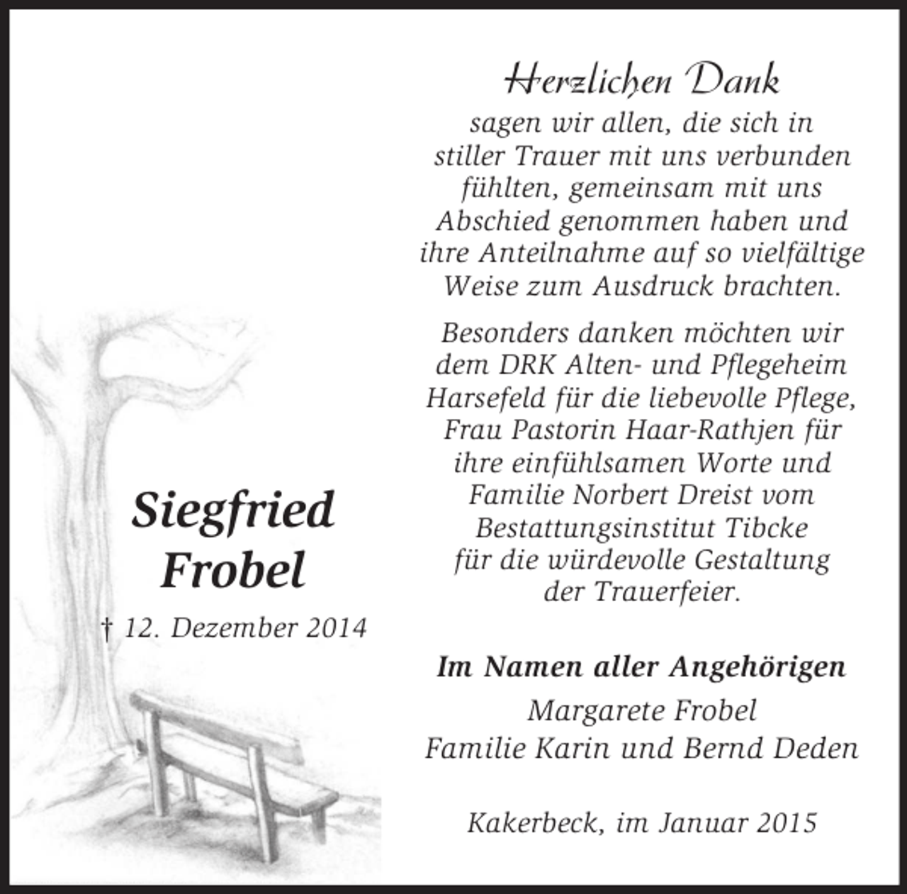 <p>Siegfried<br />Frobel<br />† 12. Dezember 2014<br />Herzlichen Dank<br />sagen wir allen, die sich in<br />stiller Trauer mit uns verbunden<br />fühlten, gemeinsam mit uns<br />Abschied genommen haben und<br />ihre Anteilnahme auf so vielfältige Weise zum Ausdruck brachten.<br />Besonders danken möchten wir<br />dem DRK Alten- und Pflegeheim<br />Harsefeld für die liebevolle Pflege,<br />Frau Pastorin Haar-Rathjen für<br />ihre einfühlsamen Worte und<br />Familie Norbert Dreist vom<br />Bestattungsinstitut Tibcke<br />für die würdevolle Gestaltung<br />der Trauerfeier.<br />Im Namen aller Angehörigen<br />Margarete Frobel<br />Familie Karin und Bernd Deden<br />Kakerbeck, im Januar 2015</p>