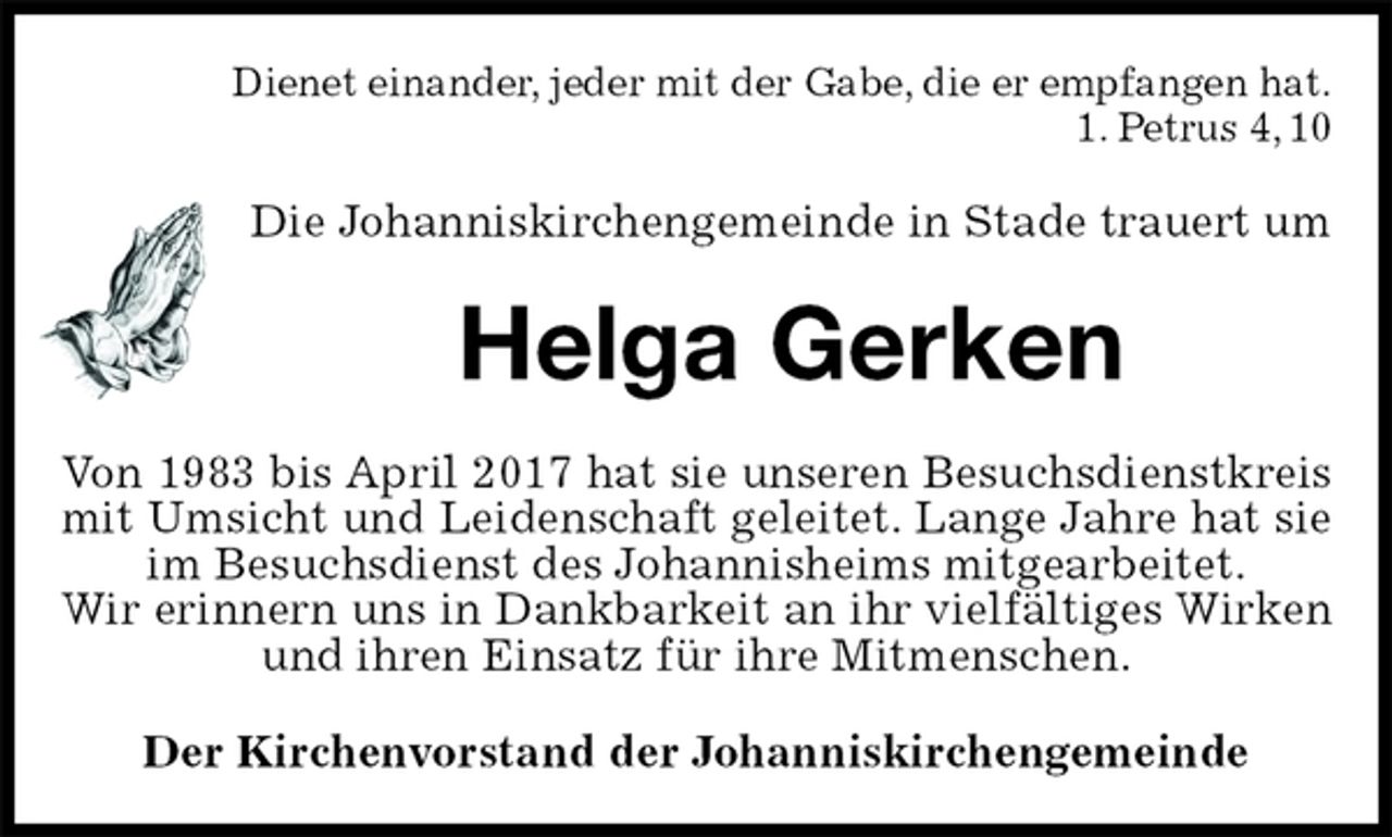 <p>Dienet einander, jeder mit der Gabe, die er empfangen hat.<br />1. Petrus 4, 10<br />Die Johanniskirchengemeinde in Stade trauert um<br />Helga Gerken<br />Von 1983 bis April 2017 hat sie unseren Besuchsdienstkreis mit Umsicht und Leidenschaft geleitet. Lange Jahre hat sie im Besuchsdienst des Johannisheims mitgearbeitet.<br />Wir erinnern uns in Dankbarkeit an ihr vielfältiges Wirken und ihren Einsatz für ihre Mitmenschen.<br />Der Kirchenvorstand der Johanniskirchengemeinde</p>