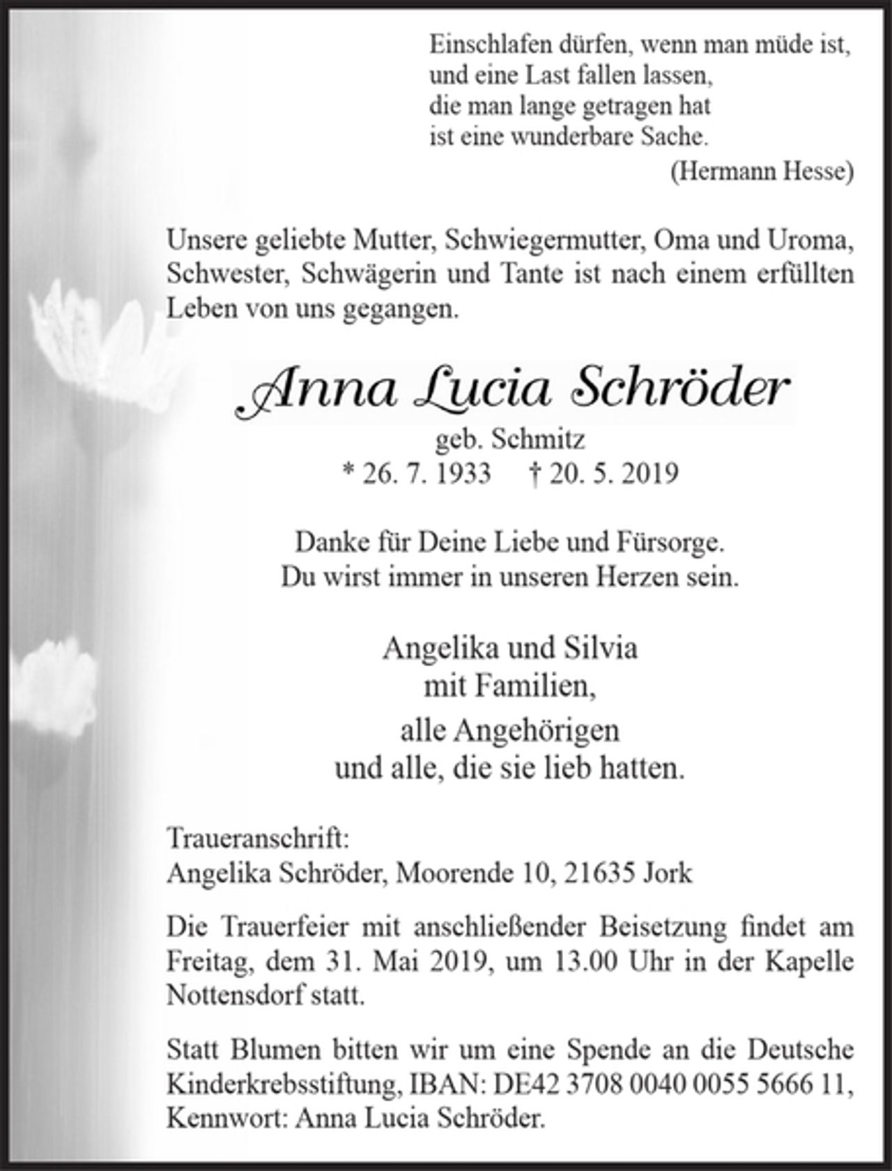<p>Einschlafen dürfen, wenn man müde ist,<br />und eine Last fallen lassen,<br />die man lange getragen hat<br />ist eine wunderbare Sache.<br />(Hermann Hesse)<br />Unsere geliebte Mutter, Schwiegermutter, Oma und Uroma, Schwester, Schwägerin und Tante ist nach einem erfüllten Leben von uns gegangen.<br />Anna Lucia Schröder<br />geb. Schmitz<br />* 26. 7. 1933 + 20. 5. 2019<br />Danke für Deine Liebe und Fürsorge.<br />Du wirst immer in unseren Herzen sein.<br />Angelika und Silvia<br />mit Familien,<br />alle Angehörigen<br />und alle, die sie lieb hatten.<br />Traueranschrift: Angelika Schröder, Moorende 10, 21635 Jork<br />Die Trauerfeier mit anschließender Beisetzung findet am Freitag, dem 31. Mai 2019, um 13.00 Uhr in der Kapelle Nottensdorf statt.<br />Statt Blumen bitten wir um eine Spende an die Deutsche Kinderkrebsstiftung, IBAN: DE42 3708 0040 0055 5666 11,<br />Kennwort: Anna Lucia Schröder.</p>