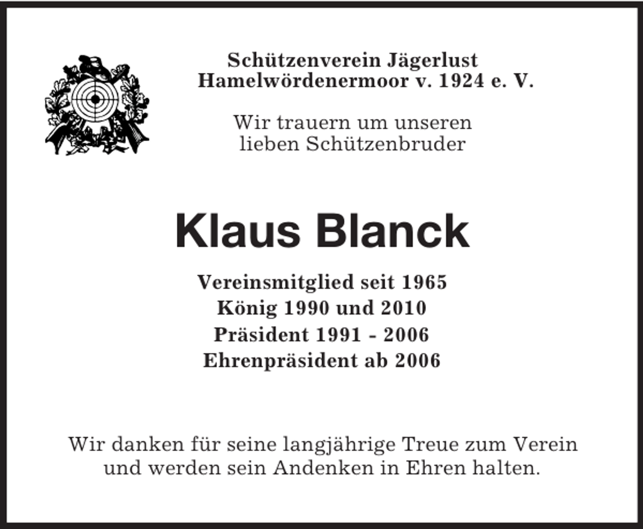 <p>Schützenverein Jägerlust<br />Hamelwördenermoor v. 1924 e. V.</p><p>Wir trauern um unseren<br />lieben Schützenbruder<br />Klaus Blanck<br />Vereinsmitglied seit 1965<br />König 1990 und 2010<br />Präsident 1991 - 2006<br />Ehrenpräsident ab 2006<br />Wir danken für seine langjährige Treue zum Verein<br />und werden sein Andenken in Ehren halten.</p>