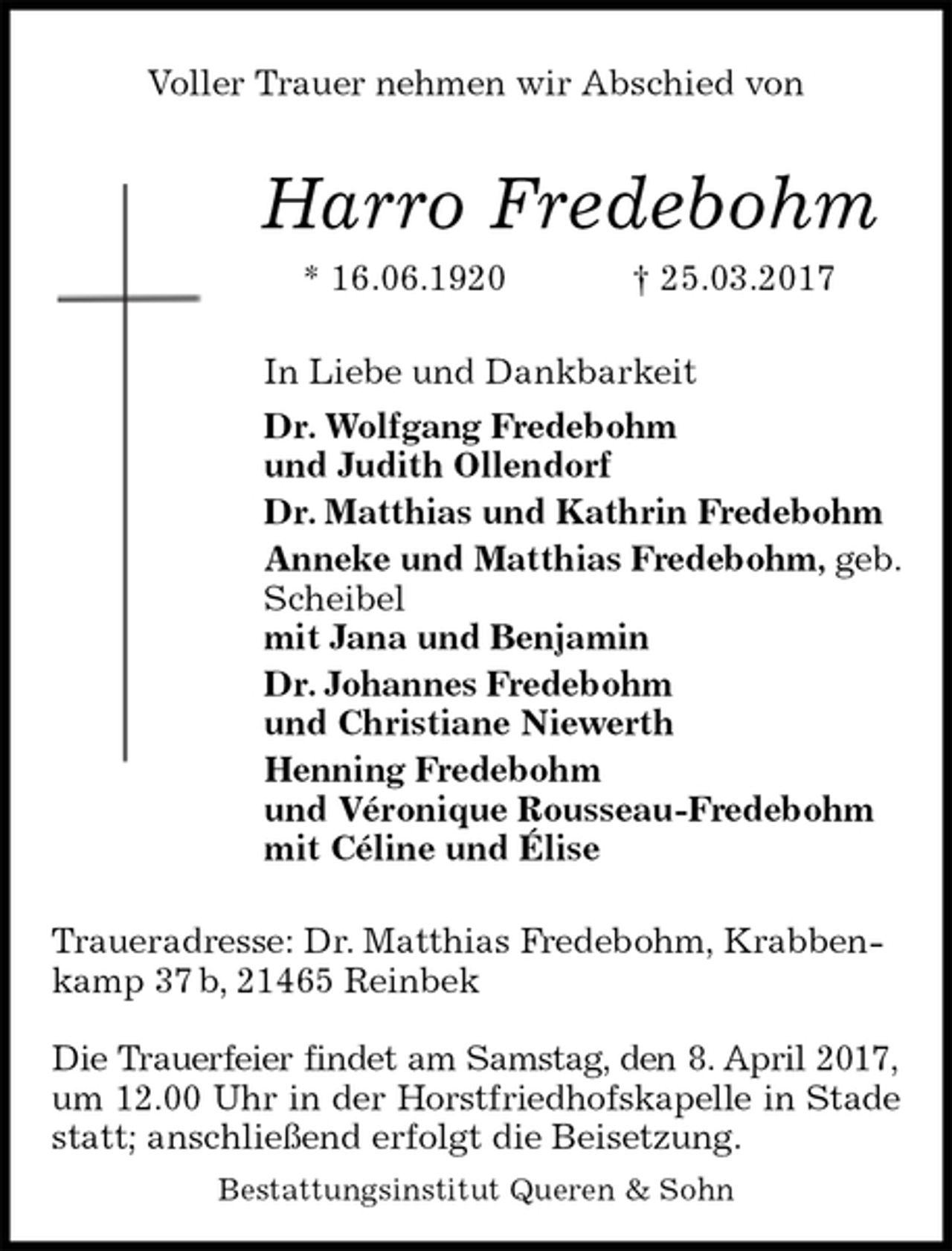 <p>Voller Trauer nehmen wir Abschied von<br />Harro Fredebohm<br />* 16.06.1920 † 25.03.2017<br />In Liebe und Dankbarkeit<br />Dr. Wolfgang Fredebohm<br />und Judith Ollendorf<br />Dr. Matthias und Kathrin Fredebohm<br />Anneke und Matthias Fredebohm, geb. Scheibel<br />mit Jana und Benjamin<br />Dr. Johannes Fredebohm<br />und Christiane Niewerth<br />Henning Fredebohm<br />und Véronique Rousseau-Fredebohm<br />mit Céline und Élise<br />Traueradresse: Dr. Matthias Fredebohm, Krabbenkamp 37 b, 21465 Reinbek</p><p>Die Trauerfeier findet am Samstag, den 8. April 2017,<br />um 12.00 Uhr in der Horstfriedhofskapelle in Stade<br />statt; anschließend erfolgt die Beisetzung.<br />Bestattungsinstitut Queren &amp; Sohn</p>
