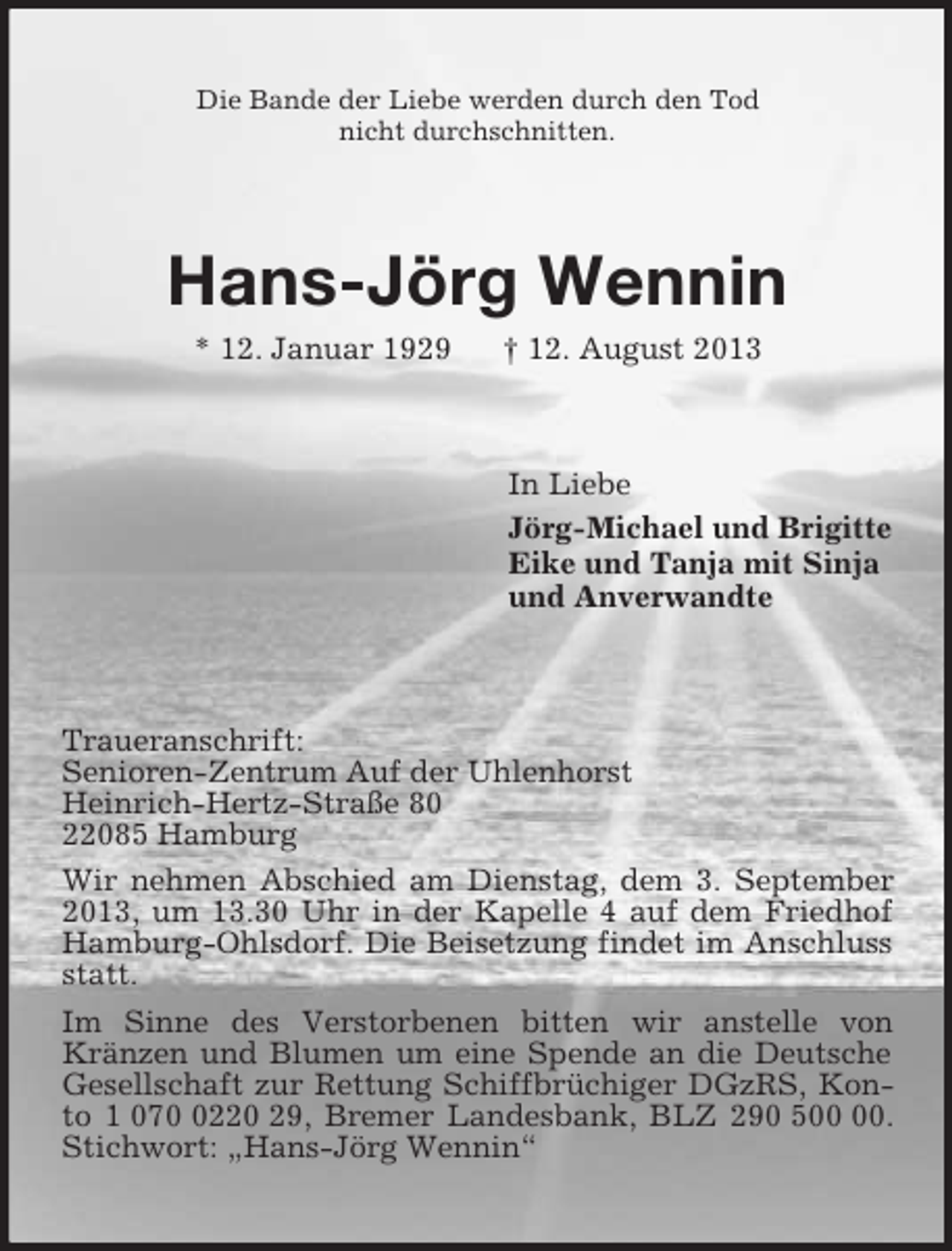 <p>Die Bande der Liebe werden durch den Tod<br />nicht durchschnitten.<br />Hans-Jörg Wennin<br />* 12. Januar 1929 † 12. August 2013<br />In Liebe<br />Jörg-Michael und Brigitte<br />Eike und Tanja mit Sinja<br />und Anverwandte<br />Traueranschrift:<br />Senioren-Zentrum Auf der Uhlenhorst<br />Heinrich-Hertz-Straße 80<br />22085 Hamburg<br />Wir nehmen Abschied am Dienstag, dem 3. September 2013, um 13.30 Uhr in der Kapelle 4 auf dem Friedhof Hamburg-Ohlsdorf. Die Beisetzung findet im Anschluss statt.<br />Im Sinne des Verstorbenen bitten wir anstelle von Kränzen und Blumen um eine Spende an die Deutsche Gesellschaft zur Rettung Schiffbrüchiger DGzRS, Konto 1 070 0220 29, Bremer Landesbank, BLZ 290 500 00. Stichwort: „Hans-Jörg Wennin“</p>