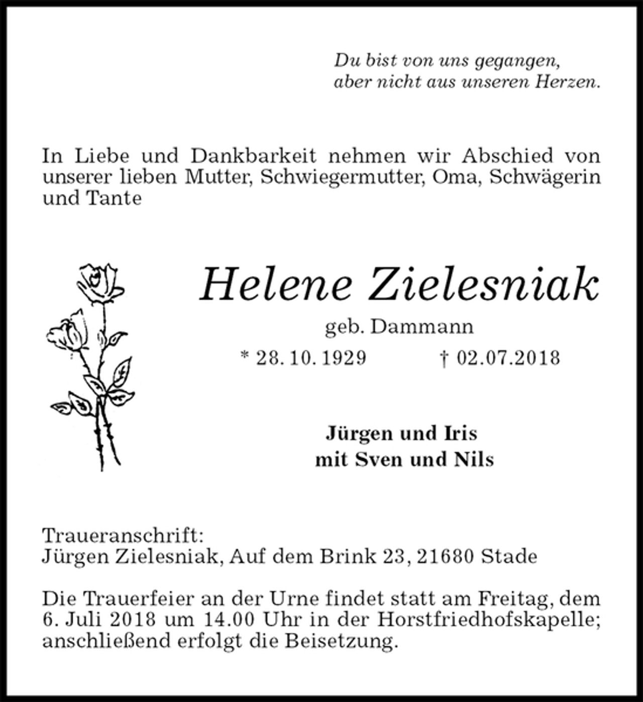 <p>Du bist von uns gegangen,<br />aber nicht aus unseren Herzen.<br />In Liebe und Dankbarkeit nehmen wir Abschied von unserer lieben Mutter, Schwiegermutter, Oma, Schwägerin und Tante<br />Helene Zielesniak<br />geb. Dammann<br />* 28. 10. 1929 † 02.07.2018<br />Jürgen und Iris<br />mit Sven und Nils<br />Traueranschrift:<br />Jürgen Zielesniak, Auf dem Brink 23, 21680 Stade</p><p>Die Trauerfeier an der Urne findet statt am Freitag, dem 6. Juli 2018 um 14.00 Uhr in der Horstfriedhofskapelle; anschließend erfolgt die Beisetzung.</p>