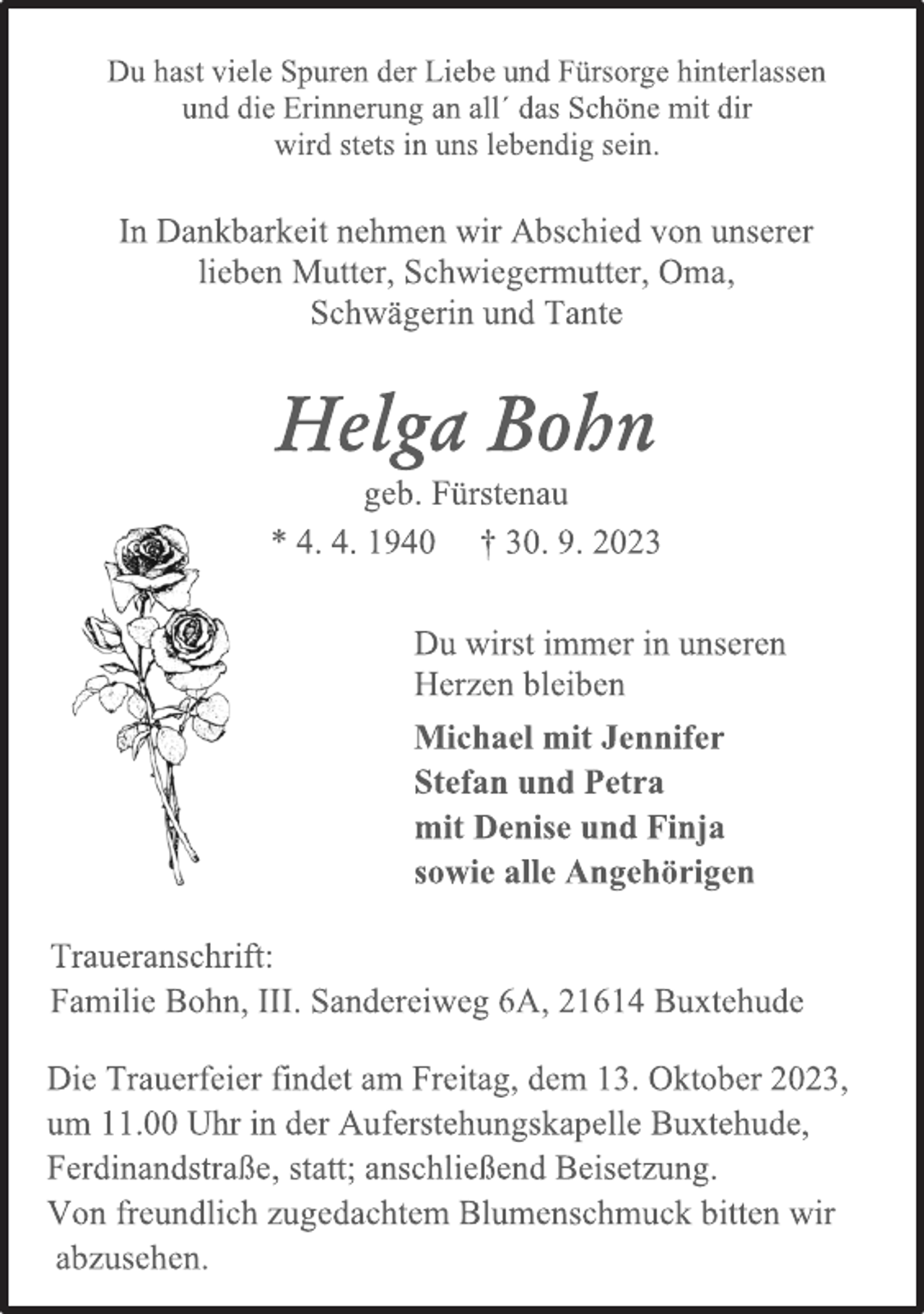 <p>Du hast viele Spuren der Liebe und Fürsorge hinterlassen<br />und die Erinnerung an all´ das Schöne mit dir<br />wird stets in uns lebendig sein.<br />In Dankbarkeit nehmen wir Abschied von unserer<br />lieben Mutter, Schwiegermutter, Oma,<br />Schwägerin und Tante<br />Helga Bohn<br />geb. Fürstenau<br />* 4. 4. 1940 † 30. 9. 2023<br />Du wirst immer in unseren<br />Herzen bleiben<br />Michael mit Jennifer<br />Stefan und Petra<br />mit Denise und Finja<br />sowie alle Angehörigen<br />Traueranschrift:<br />Familie Bohn, III. Sandereiweg 6A, 21614 Buxtehude<br />Die Trauerfeier findet am Freitag, dem 13. Oktober 2023,<br />um 11.00 Uhr in der Auferstehungskapelle Buxtehude,<br />Ferdinandstraße, statt; anschließend Beisetzung.<br />Von freundlich zugedachtem Blumenschmuck bitten wir<br />abzusehen.</p>