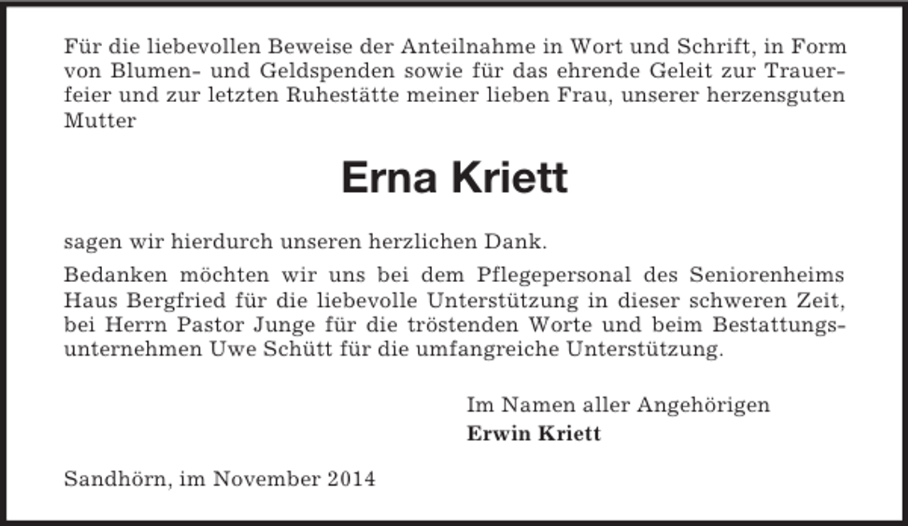 <p>Für die liebevollen Beweise der Anteilnahme in Wort und Schrift, in Form von Blumen- und Geldspenden sowie für das ehrende Geleit zur Trauerfeier und zur letzten Ruhestätte meiner lieben Frau, unserer herzensguten Mutter<br />Erna Kriett<br />sagen wir hierdurch unseren herzlichen Dank.<br />Bedanken möchten wir uns bei dem Pflegepersonal des Seniorenheims Haus Bergfried für die liebevolle Unterstützung in dieser schweren Zeit, bei Herrn Pastor Junge für die tröstenden Worte und beim Bestattungs-unternehmen Uwe Schütt für die umfangreiche Unterstützung.<br />Im Namen aller Angehörigen<br />Erwin Kriett<br />Sandhörn, im November 2014</p>