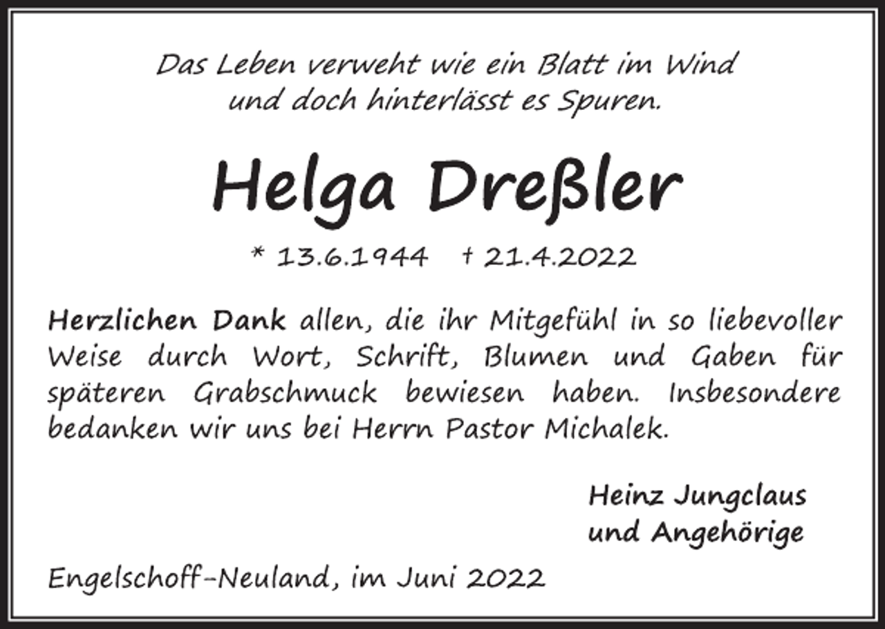 <p>Das Leben verweht wie ein Blatt im Wind<br />und doch hinterlässt es Spuren.<br />Helga Dreßler<br />* 13.6.1944 † 21.4.2022<br />Herzlichen Dank allen, die ihr Mitgefühl in so liebevoller<br />Weise durch Wort, Schrift, Blumen und Gaben für<br />späteren Grabschmuck bewiesen haben. Insbesondere<br />bedanken wir uns bei Herrn Pastor Michalek.<br />Heinz Jungclaus<br />und Angehörige<br />Engelschoff-Neuland, im Juni 2022</p>