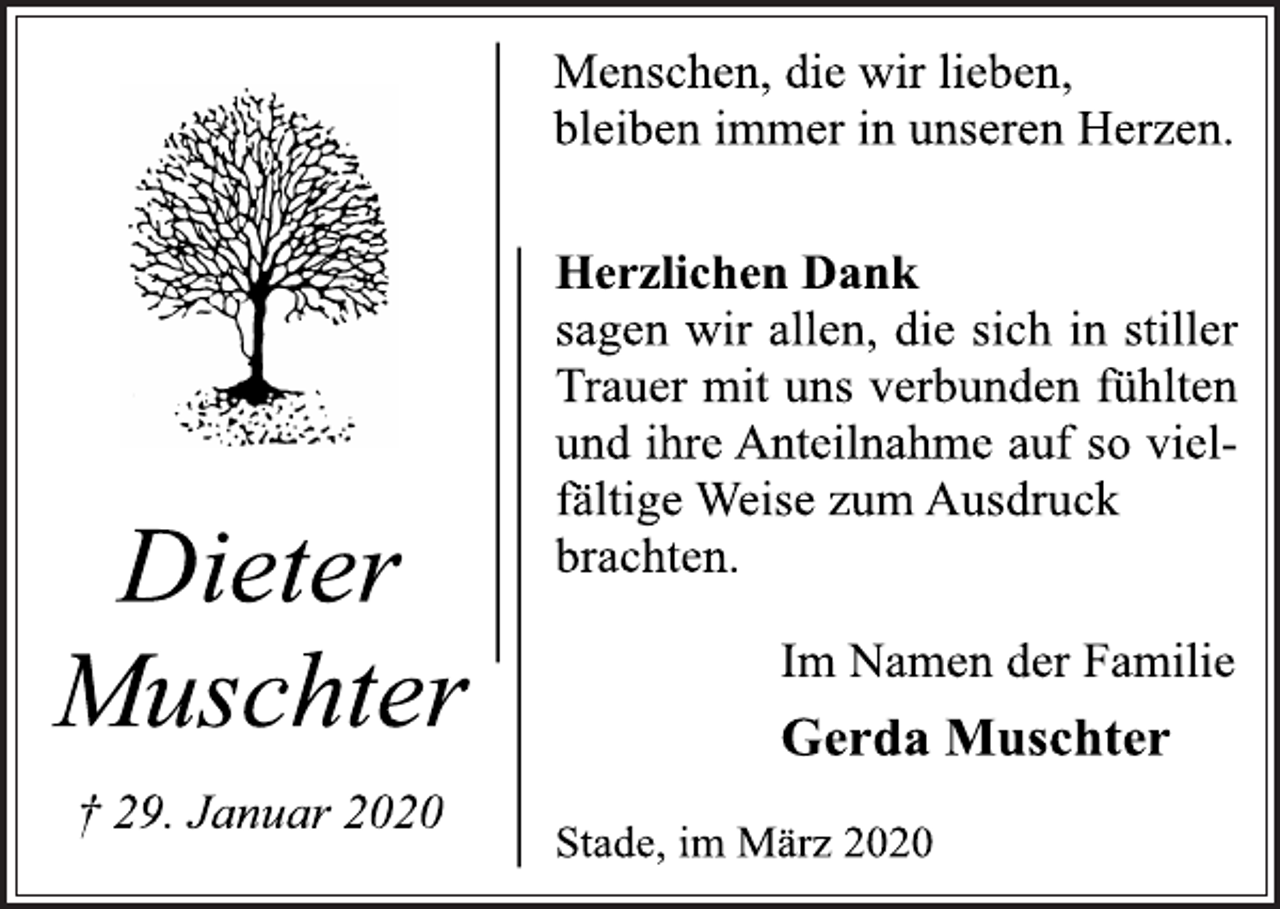 <p>Menschen, die wir lieben,<br />bleiben immer in unseren Herzen.<br />Herzlichen Dank<br />sagen wir allen, die sich in stiller<br />Trauer mit uns verbunden fühlten<br />und ihre Anteilnahme auf so viel-<br />fältige Weise zum Ausdruck<br />brachten.<br />Im Namen der Familie<br />Gerda Muschter<br />Stade, im März 2020<br />Dieter Muschter<br />† 29. Januar 2020</p>