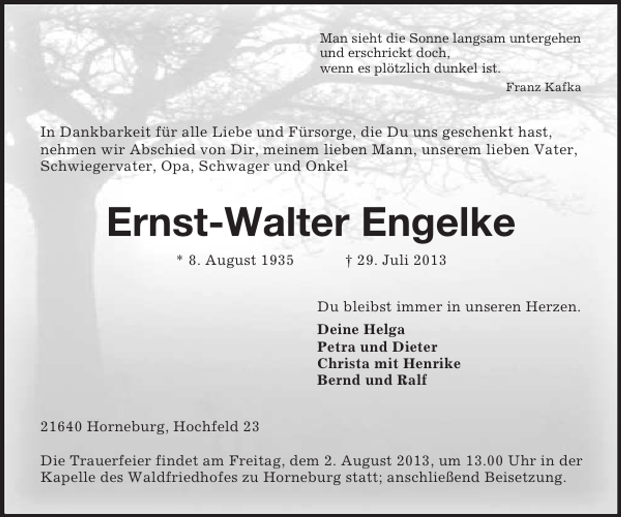 <p>Man sieht die Sonne langsam untergehen<br />und erschrickt doch,<br />wenn es plötzlich dunkel ist.<br />Franz Kafka</p><p>In Dankbarkeit für alle Liebe und Fürsorge, die Du uns geschenkt hast,<br />nehmen wir Abschied von Dir, meinem lieben Mann, unserem lieben Vater,<br />Schwiegervater, Opa, Schwager und Onkel</p><p>Ernst-Walter Engelke<br />* 8. August 1935</p><p>† 29. Juli 2013<br />Du bleibst immer in unseren Herzen.<br />Deine Helga<br />Petra und Dieter<br />Christa mit Henrike<br />Bernd und Ralf</p><p>21640 Horneburg, Hochfeld 23<br />Die Trauerfeier findet am Freitag, dem 2. August 2013, um 13.00 Uhr in der<br />Kapelle des Waldfriedhofes zu Horneburg statt; anschließend Beisetzung.</p>