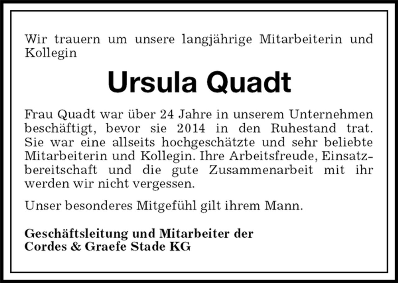 <p>Wir trauern um unsere langjährige Mitarbeiterin und Kollegin<br />Ursula Quadt<br />Frau Quadt war über 24 Jahre in unserem Unternehmen beschäftigt, bevor sie 2014 in den Ruhestand trat.<br />Sie war eine allseits hochgeschätzte und sehr beliebte Mitarbeiterin und Kollegin. Ihre Arbeitsfreude, Einsatzbereitschaft und die gute Zusammenarbeit mit ihr<br />werden wir nicht vergessen.<br />Unser besonderes Mitgefühl gilt ihrem Mann.<br />Geschäftsleitung und Mitarbeiter der<br />Cordes &amp; Graefe Stade KG</p>