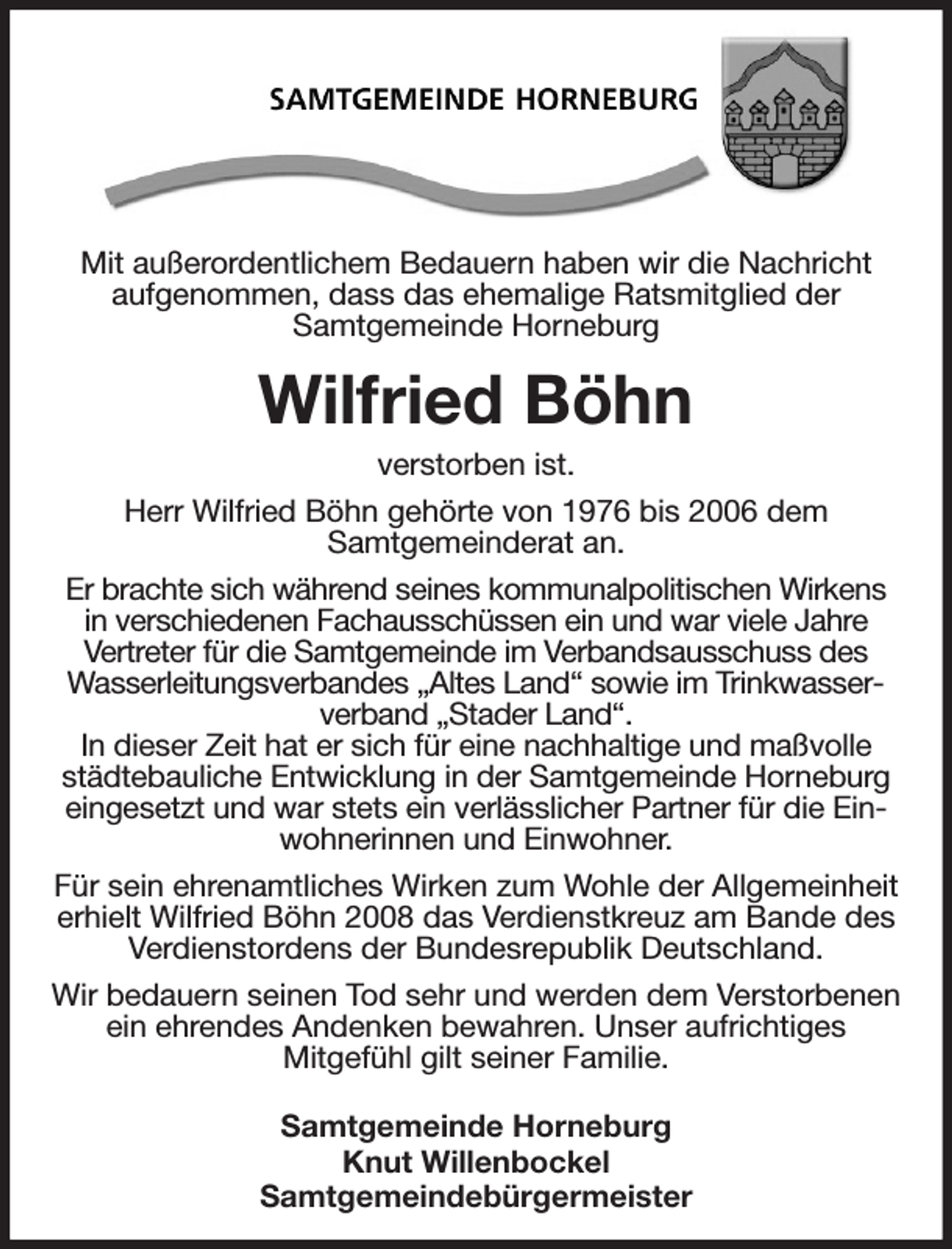 <p>Mit außerordentlichem Bedauern haben wir die Nachricht aufgenommen, dass das ehemalige Ratsmitglied der<br />Samtgemeinde Horneburg</p><p>Wilfried Böhn<br />verstorben ist.</p><p>Herr Wilfried Böhn gehörte von 1976 bis 2006 dem<br />Samtgemeinderat an.<br />Er brachte sich während seines kommunalpolitischen Wirkens in verschiedenen Fachausschüssen ein und war viele Jahre<br />Vertreter für die Samtgemeinde im Verbandsausschuss des Wasserleitungsverbandes „Altes Land“ sowie im Trinkwasserverband „Stader Land“.<br />In dieser Zeit hat er sich für eine nachhaltige und maßvolle städtebauliche Entwicklung in der Samtgemeinde Horneburg eingesetzt und war stets ein verlässlicher Partner für die Einwohnerinnen und Einwohner.</p><p>Für sein ehrenamtliches Wirken zum Wohle der Allgemeinheit erhielt Wilfried Böhn 2008 das Verdienstkreuz am Bande des Verdienstordens der Bundesrepublik Deutschland.</p><p>Wir bedauern seinen Tod sehr und werden dem Verstorbenen ein ehrendes Andenken bewahren. Unser aufrichtiges<br />Mitgefühl gilt seiner Familie.</p><p>Samtgemeinde Horneburg<br />Knut Willenbockel<br />Samtgemeindebürgermeister</p>