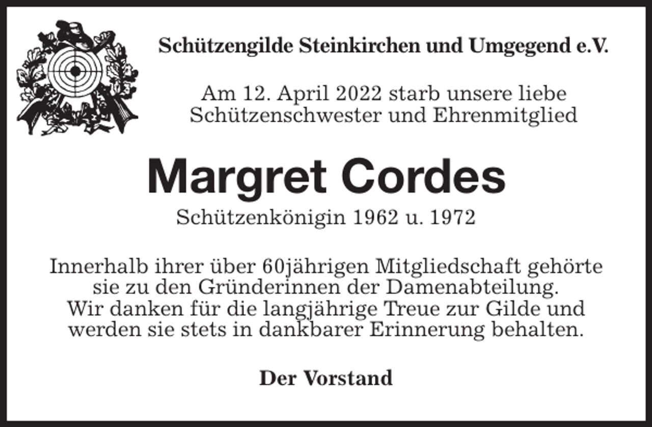 <p>Schützengilde Steinkirchen und Umgegend e.V.<br />Am 12. April 2022 starb unsere liebe<br />Schützenschwester und Ehrenmitglied<br />Margret Cordes<br />Schützenkönigin 1962 u. 1972<br />Innerhalb ihrer über 60jährigen Mitgliedschaft gehörte sie zu den Gründerinnen der Damenabteilung.<br />Wir danken für die langjährige Treue zur Gilde und werden sie stets in dankbarer Erinnerung behalten.<br />Der Vorstand</p>