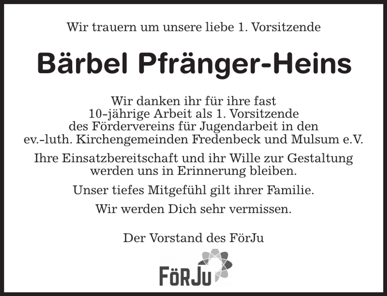 <p>Wir trauern um unsere liebe 1. Vorsitzende<br />Bärbel Pfränger-Heins<br />Wir danken ihr für ihre fast<br />10-jährige Arbeit als 1. Vorsitzende<br />des Fördervereins für Jugendarbeit in den<br />ev.-luth. Kirchengemeinden Fredenbeck und Mulsum e.V.<br />Ihre Einsatzbereitschaft und ihr Wille zur Gestaltung<br />werden uns in Erinnerung bleiben.<br />Unser tiefes Mitgefühl gilt ihrer Familie.<br />Wir werden Dich sehr vermissen.<br />Der Vorstand des FörJu</p>