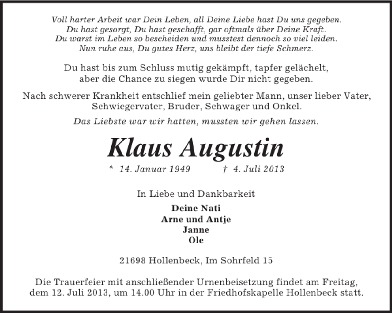 <p>Voll harter Arbeit war Dein Leben, all Deine Liebe hast Du uns gegeben.<br />Du hast gesorgt, Du hast geschafft, gar oftmals über Deine Kraft.<br />Du warst im Leben so bescheiden und musstest dennoch so viel leiden.<br />Nun ruhe aus, Du gutes Herz, uns bleibt der tiefe Schmerz.</p><p>Du hast bis zum Schluss mutig gekämpft, tapfer gelächelt,<br />aber die Chance zu siegen wurde Dir nicht gegeben.<br />Nach schwerer Krankheit entschlief mein geliebter Mann, unser lieber Vater,<br />Schwiegervater, Bruder, Schwager und Onkel.<br />Das Liebste war wir hatten, mussten wir gehen lassen.</p><p>Klaus Augustin<br />* 14. Januar 1949</p><p>† 4. Juli 2013</p><p>In Liebe und Dankbarkeit<br />Deine Nati<br />Arne und Antje<br />Janne<br />Ole<br />21698 Hollenbeck, Im Sohrfeld 15<br />Die Trauerfeier mit anschließender Urnenbeisetzung findet am Freitag,<br />dem 12. Juli 2013, um 14.00 Uhr in der Friedhofskapelle Hollenbeck statt.</p>
