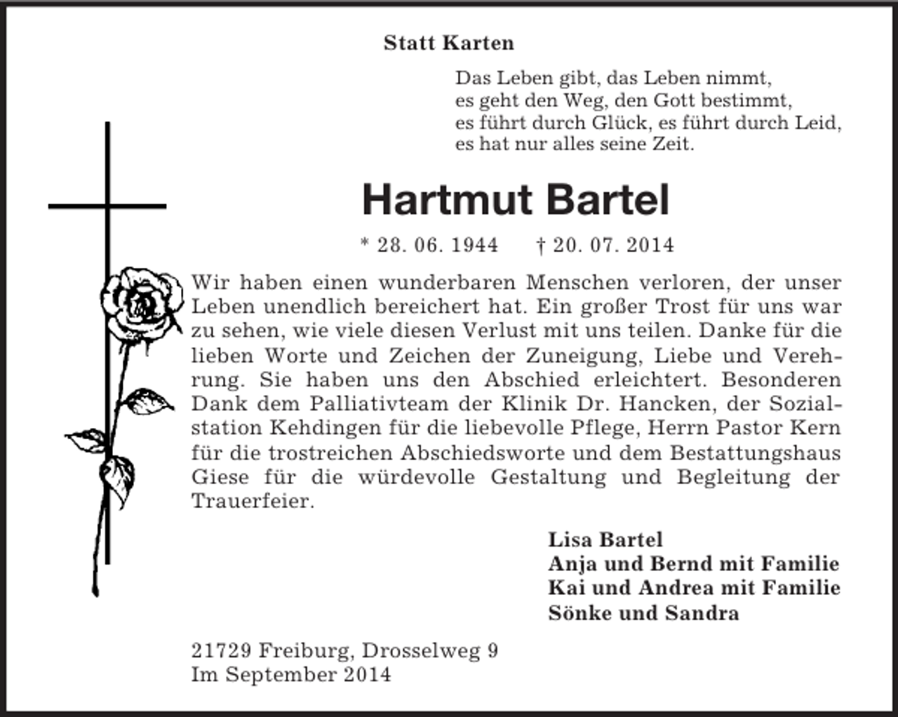 <p>Statt Karten<br />Das Leben gibt, das Leben nimmt,<br />es geht den Weg, den Gott bestimmt,<br />es führt durch Glück, es führt durch Leid,<br />es hat nur alles seine Zeit.<br />Hartmut Bartel<br />* 28. 06. 1944 † 20. 07. 2014<br />Wir haben einen wunderbaren Menschen verloren, der unser Leben unendlich bereichert hat. Ein großer Trost für uns war zu sehen, wie viele diesen Verlust mit uns teilen. Danke für die lieben Worte und Zeichen der Zuneigung, Liebe und Verehrung. Sie haben uns den Abschied erleichtert. Besonderen Dank dem Palliativteam der Klinik Dr. Hancken, der Sozialstation Kehdingen für die liebevolle Pflege, Herrn Pastor Kern für die trostreichen Abschiedsworte und dem Bestattungshaus Giese für die würdevolle Gestaltung und Begleitung der<br />Trauerfeier.<br />Lisa Bartel<br />Anja und Bernd mit Familie<br />Kai und Andrea mit Familie<br />Sönke und Sandra<br />21729 Freiburg, Drosselweg 9<br />Im September 2014</p>