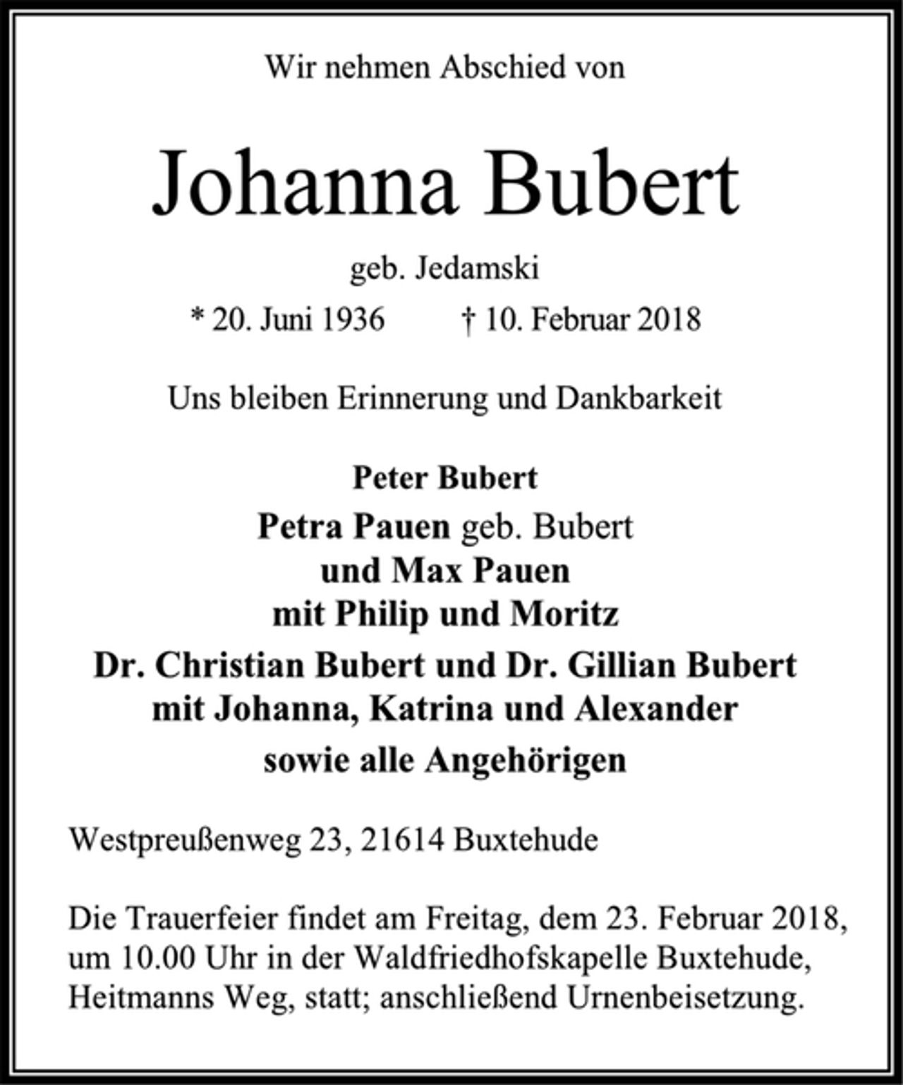 <p>Wir nehmen Abschied von<br />Johanna Bubert<br />geb. Jedamski<br />* 20. Juni 1936 † 10. Februar 2018<br />Uns bleiben Erinnerung und Dankbarkeit<br />Peter Bubert<br />Petra Pauen geb. Bubert<br />und Max Pauen<br />mit Philip und Moritz<br />Dr. Christian Bubert und Dr. Gillian Bubert<br />mit Johanna, Katrina und Alexander<br />sowie alle Angehörigen<br />Westpreußenweg 23, 21614 Buxtehude<br />Die Trauerfeier findet am Freitag, dem 23. Februar 2018,<br />um 10.00 Uhr in der Waldfriedhofskapelle Buxtehude,<br />Heitmanns Weg, statt; anschließend Urnenbeisetzung.</p>